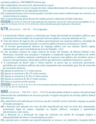 servidores públicos, é INCORRETO afirmar que
(A) é independente nas áreas civil, administrativa e penal.
(B) será reconhecida se ocorrer situação de dano, independentemente de a administração ter ou não o
fato regulamentado em sua legislação estatutária.
(C) a responsabilização civil ocorrerá quando o servidor causar dano à administração ou a terceiro, via
conduta dolosa ou culposa.
(D) a responsabilização penal decorre de conduta punível, submetida ao Poder Judiciário.
RESPOSTA (A) Correto. As esferas de responsabilização são autônomas. (B) Incorreto. Viola o princípio da legalidade. Art. 37,
caput, CF. (C) Correto. § 6º, art. 37, CF. (D) Correto. Decorre de tipificação penal e ação penal. Alternativa B.
679.(Promotor – MP-SC – 2011) Questão:
I. A Constituição Federal autoriza a contratação por tempo determinado de servidores públicos para
atendimento de necessidades de excepcional interesse público, consoante definidas em lei.
II. Uma das formas de ingresso dos servidores governamentais nas empresas públicas, sociedades de
economia mista e fundações privadas é o concurso público de provas ou de provas e títulos.
III. O servidor governamental detentor de emprego público tem seu contrato laboral regido,
substancialmente, pela Consolidação das Leis do Trabalho – CLT.
IV. Aos servidores titulares de cargos efetivos da União, dos Estados, do Distrito Federal e dos
Municípios, incluindo suas autarquias e fundações, é assegurado regime de previdência de caráter
contributivo e solidário, mediante contribuição do respectivo ente público, dos servidores ativos e
inativos e dos pensionistas, observados critérios que observem o equilíbrio financeiro e atuarial.
V. A Constituição do Brasil veda o “efeito repicão” ao prever que os acréscimos pecuniários
percebidos por servidores públicos não serão computados nem acumulados para fins de concessão
de acréscimos ulteriores.
(A) Apenas as assertivas I e V estão corretas.
(B) Apenas as assertivas I, III e IV estão corretas.
(C) Apenas as assertivas I, II, III e V estão corretas.
(D) Apenas as assertivas II, III e V estão corretas.
(E) Todas as assertivas estão corretas.
RESPOSTA I. Art. 37, IX, CF. II. Art. 37, II, CF. III. Aos servidores detentores de emprego público aplica-se a CLT. IV. Art. 40,
CF. V. Art. 37, XIV, CF. Alternativa E.
680.(Analista – TRE-PA – 2011 – FGV) O servidor público federal é sujeito à disciplina legal
diferenciada dos trabalhadores da iniciativa privada. O regime disciplinar do servidor público federal
determina que
(A) a advertência será aplicada por escrito no caso de o servidor aceitar comissão, emprego ou pensão
de Estado estrangeiro.
(B) a demissão será aplicada nos casos de falta injustificada por mais de trinta dias interpolados,
acumulação ilegal de cargos, empregos ou funções públicas, corrupção e improbidade
administrativa, entre outros.
(C) a demissão ou a destituição de cargo em comissão em virtude de corrupção implica a
indisponibilidade dos bens e o ressarcimento ao erário.
(D) a punição para o servidor que injustificadamente se recusar a ser submetido à inspeção médica
 