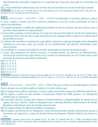 determinada por autoridade competente é a suspensão por trinta dias, que pode ser convertida em
multa.
(E) a responsabilidade administrativa do servidor não será afastada no caso de absolvição criminal.
RESPOSTA (A) Art. 129, Lei n. 8.112/90. (B) Art. 132, da lei referida. (C) Art. 136, do Estatuto Federal. (D) Art. 130, §§ 1º e 2º,
da norma. (E) Art. 126, da lei em tela. Alternativa C.
681. (Procurador – AGU-PFN – 2007 – ESAF) Considerando os servidores públicos, analise
os itens a seguir e marque com (V) a assertiva verdadeira e com (F) a falsa, assinalando ao final a
opção correspondente:
( ) enquanto pendente, o pedido de readaptação fundado em desvio funcional não gera direitos para o
servidor, relativamente ao cargo pleiteado.
( ) ao servidor ocupante, exclusivamente, de cargo em comissão declarado em lei de livre nomeação e
exoneração bem como de outro cargo temporário ou de emprego público, aplica-se o regime geral
de previdência social.
( ) é direito dos servidores ocupantes de cargo público relação de emprego protegida contra despedida
arbitrária ou sem justa causa, nos termos de lei complementar, que preverá indenização, entre
outros direitos.
( ) recondução é o retorno à atividade de servidor aposentado no interesse da administração.
( ) após cada quinquênio de efetivo exercício, o servidor poderá, no interesse da Administração,
afastar-se do exercício do cargo efetivo, sem a respectiva remuneração, por até 3 (três) meses, para
participar de curso de capacitação profissional.
(A) V, F, V, F, F
(B) F, F, V, V, F
(C) F, V, F, V, V
(D) V, V, F, F, F
(E) F, V, F, F, V
RESPOSTA Verdadeira. Caracteriza burla ao concurso público. Art. 37, II e III, CF. Verdadeira. Art. 40, § 13, CF. Falsa. Trata-
se de norma aplicável aos empregados públicos. Art. 41, CF. Falsa. Art. 41, § 2º, CF. Falsa. Art. 87, Lei n. 8.112/90. Alternativa
D.
682.(Procurador – AGU-PFN – 2012 – ESAF) No que se refere ao chamado Regime Jurídico
Único, atinente aos servidores públicos federais, é correto afirmar que:
(A) tal regime nunca pôde ser aplicado a estatais, sendo característico apenas da Administração direta.
(B) tal regime, a partir de uma emenda à Constituição Federal de 1988, passou a ser obrigatório
também para as autarquias.
(C) consoante decisão exarada pelo Supremo Tribunal Federal, a obrigatoriedade de adoção de tal
regime não mais subsiste, tendo-se extinguido com a chamada Reforma Administrativa do Estado
Brasileiro, realizada por meio de emenda constitucional.
(D) tal regime sempre foi aplicável também às autarquias.
(E) tal regime, que deixou de ser obrigatório a partir de determinada emenda constitucional, passou a
novamente ser impositivo, a partir de decisão liminar do Supremo Tribunal Federal com efeitos ex
nunc.
RESPOSTA A questão versa acerca da redação do art. 39, caput, CF, alterada pela EC n. 19/98, cuja eficácia restou
combatida pela ADIn 2.135-4. Na ocasião, deferiu-se pedido liminar, com efeitos ex nunc, cessando a obrigatoriedade do regime
único. Alternativa E.
 