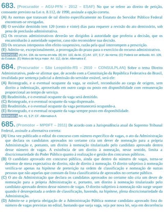683. (Procurador – AGU-PFN – 2012 – ESAF) No que se refere ao direito de petição,
consoante previsto na Lei n. 8.112, de 1990, assinale a opção correta.
(A) As normas que tratavam de tal direito especificamente no Estatuto do Servidor Público Federal
encontram-se revogadas.
(B) O servidor demitido tem 120 (cento e vinte) dias para requerer a revisão do ato demissório, sob
pena de preclusão administrativa.
(C) Os recursos administrativos deverão ser dirigidos à autoridade que proferiu a decisão, que os
encaminharão à autoridade superior, caso não reconsidere sua decisão.
(D) Os recursos interpostos têm efeito suspensivo, razão pela qual interrompem a prescrição.
(E) Admite-se, excepcionalmente, a prorrogação do prazo para o exercício do recurso administrativo.
RESPOSTA (A) Art. 104, da norma em tela. (B) Art. 110, da lei. (C) Art. 107, § 1º, da norma. (D) Poderá ser atribuído. Art. 109,
do Estatuto. (E) Motivo de força maior. Art. 112, da lei. Alternativa E.
684. (Procurador – São Leopoldo-RS – 2010 – CONSULPLAN) Sobre o tema Direito
Administrativo, pode-se afirmar que, de acordo com a Constituição da República Federativa do Brasil,
invalidada por sentença judicial a demissão do servidor estável, será ele:
(A) Reintegrado, e o eventual ocupante da vaga, se estável, reconduzido ao cargo de origem, sem
direito a indenização, aproveitado em outro cargo ou posto em disponibilidade com remuneração
proporcional ao tempo de serviço.
(B) Readmitido, e o eventual ocupante da vaga será demitido.
(C) Reintegrado, e o eventual ocupante da vaga dispensado.​
(D) Readmitido, e o eventual ocupante da vaga permanecerá ocupando-a.
(E) Reintegrado, e o eventual ocupante da vaga sempre posto em disponibilidade.
RESPOSTA Art. 41, § 2º, CF. Alternativa A.
685.(Promotor – MPDFT – 2011) De acordo com a Jurisprudência atual do Supremo Tribunal
Federal, assinale a alternativa correta:
(A) Uma vez publicado o edital do concurso com número específico de vagas, o ato da Administração
que declara os candidatos aprovados no certame cria um dever de nomeação para a própria
Administração e, portanto, um direito à nomeação titularizado pelo candidato aprovado dentro
desse número de vagas. A existência de um direito à nomeação, nesse sentido, limita a
discricionariedade do Poder Público quanto à realização e gestão dos concursos públicos.
(B) O candidato aprovado em concurso público, ainda que dentro do número de vagas, torna-se
detentor de mera expectativa de direito, não de direito à nomeação. O direito subjetivo à nomeação
verifica-se apenas na hipótese de preterição na ordem de classificação e nomeação de outras
pessoas que não aquelas que constam da lista classificatória de aprovados no certame público.
(C) O ato da Administração que declara os candidatos aprovados no certame não cria um dever de
nomeação para a própria Administração e, portanto, um direito à nomeação titularizado pelo
candidato aprovado dentro desse número de vagas. O direito subjetivo à nomeação não surge sequer
quando é desrespeitada a ordem de classificação, havendo, na hipótese, plena discricionariedade da
Administração.
(D) Admite-se a própria obrigação de a Administração Pública nomear candidato aprovado fora do
número de vagas previstas no edital, bastando que surja vaga, seja por nova lei, seja em decorrência
 