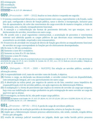 (C) reintegração.
(D) recondução.
(E) recapacitação.
RESPOSTA Art. 41, § 2º, CF. Alternativa C.
689.(Procurador – MPF – 2012) Analise os itens abaixo e responda em seguida:
I. O sistema constitucional obstaculiza o enriquecimento sem causa, especialmente o do Estado, razão
pela qual, configurado o desvio de função pública, nasce o direito à incorporação, inclusive para
fins de aposentadoria, do valor dos vencimentos do cargo exercido de maneira irregular, a título de
indenização, sem, contudo, reenquadramento funcional.
II. A remoção e a redistribuição são formas de provimento derivado, vez que ensejam, com o
deslocamento do servidor, investidura em outro cargo.
III. De acordo com o atual regramento constitucional, a acumulação de proventos e vencimentos
somente será admitida quando os cargos públicos de que decorram essas remunerações forem
acumuláveis na atividade, respeitado o teto remuneratório.
IV. O exercício de atividade em situação de desvio de função gera direito ao enquadramento funcional
do servidor no cargo correspondente às funções por ele efetivamente desempenhadas.
(A) Os itens I e III são verdadeiros.
(B) Somente o item III é verdadeiro.
(C) Somente os itens II e IV são falsos.
(D) Somente o item IV é falso.
RESPOSTA I. A prática do descrito acarretaria burla ao concurso público e violação ao art. 37, II e III, CF. II. Não são formas de
provimento de cargo. Art. 8º, IX, Lei n. 8.112/90. III. Correto. Art. 37, XVI, a a c, CF. IV. Burla ao concurso público. Violação ao
art. 37, II e III, CF. Alternativa B.
690. (Delegado – PC-PI – 2009 – NUCEPE) Em relação ao servidor público, assinale a
afirmação correta.
(A) A responsabilidade civil, tanto do servidor como do Estado, é objetiva.
(B) Extinto o cargo, ou declarada sua desnecessidade, o servidor estável ficará em disponibilidade,
com remuneração integral, até o seu aproveitamento em outro cargo.
(C) A absolvição na esfera penal, por negativa de autoria ou do fato, constitui causa impeditiva da
responsabilização civil do servidor público, em ação regressiva da Administração Pública.
(D) A readaptação é a forma de provimento que implica no retorno do servidor ao cargo que ocupava,
haja vista sua inabilitação em estágio probatório ou pela reintegração de outro servidor ao cargo do
qual teve que se afastar.
(E) O estrangeiro, na forma da lei, não pode ocupar cargo público.
RESPOSTA (A) Apenas a do Estado. Art. 37, § 6º, CF. (B) Art. 41, § 3º, CF. (C) Art. 126, Lei n. 8.112/90. (D) Art. 41, § 2º, e art.
24, Lei n. 8.112/90. (E) Art. 37, I, CF. Alternativa C.
691.(Promotor – MP-RJ – 2011) A perda do cargo de servidores públicos:
(A) não pode resultar de avaliação periódica de desempenho, relativa às funções do cargo;
(B) impõe que a Administração instaure processo administrativo, não sendo, contudo, exigida defesa
técnica por advogado;
(C) resulta de sentença judicial transitada em julgado, desde que tenha havido prévio processo
 