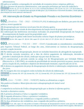 administrativo;
(D) aplica-se também a empregados de sociedades de economia mista e empresas públicas;
(E) deve decorrer de processo administrativo, com apuração preliminar por meio de sindicância.
RESPOSTA (A) Art. 41, § 1º, III, CF. (B) Art. 41, § 1º, II, CF, e Súmula Vinculante 5, STF. (C) Art. 41, § 1º, I, CF. (D) A estes se
aplicam as regras da CLT e o inquérito para apuração de falta grave. (E) A sindicância é instrumento facultativo, sendo aplicada
para infrações de menor potencial. Alternativa B.
VIII. Intervenção do Estado na Propriedade Privada e no Domínio Econômico
692.(Analista – TSE – 2012 – CONSULPLAN) A indenização em dinheiro, por parte do ente
público, ocorre quando há
(A) desapropriação por interesse social para fins de reforma agrária.
(B) desapropriação em virtude de descumprimento da função social da propriedade rural.
(C) indenização das benfeitorias necessárias realizadas em propriedade desapropriada em função do
descumprimento da função social da propriedade rural.
(D) expropriação de glebas onde forem localizadas culturas ilegais de plantas psicotrópicas.
RESPOSTA (A) Art. 184, caput, CF. (B) Art. 184, caput, CF. (C) Art. 184, § 1º, CF. (D) Art. 243, CF. Alternativa C.
693. (Procurador – TCE-GO – 2007 – ESAF) Considerando os entendimentos consolidados
pelo Supremo Tribunal Federal, ao longo dos anos, relativamente ao instituto da desapropriação,
assinale a opção incorreta.
(A) Na indenização por desapropriação, devem ser incluídos honorários do advogado do expropriado.
(B) É devida correção monetária, até a data do efetivo pagamento da indenização, devendo-se
proceder à atualização do cálculo, ainda que seja por mais de uma vez.
(C) É constitucional a previsão contida na antiga Lei de Desapropriações por Utilidade Pública
(Decreto-lei n. 3.365/1941), no sentido da possibilidade de imissão provisória na posse, mesmo sem
prévia citação do réu, mediante o depósito de determinado montante, especificado em tal lei.
(D) A demora no pagamento do preço da desapropriação dá direito à indenização complementar, além
dos juros.
(E) As margens dos rios navegáveis estão excluídas do cálculo da indenização.
RESPOSTA (A) Súmula 378, STF. (B) Súmula 561, STF. (C) Súmula 652, STF. (D) Súmula 416, STF. (E) Súmula 479, STF.
Alternativa D.
694.(Juiz – TJ-MG – 2012 – VUNESP) Analise as afirmativas a seguir.
Não podem os Estados e Municípios decretar a desapropriação de imóvel rural
PORQUE
é competência exclusiva da União a desapropriação que se destine à reforma agrária.
Assinale a alternativa correta.
(A) A primeira afirmativa é falsa e a segunda é verdadeira.
(B) A segunda afirmativa é falsa e a primeira é verdadeira.
(C) As duas afirmativas são verdadeiras e a segunda justifica a primeira.
(D) As duas afirmativas são verdadeiras, mas a segunda não justifica a primeira.
RESPOSTA O art. 184, caput, CF, não proíbe os Estados e Municípios de desapropriarem imóveis rurais para fins de utilidade
pública, resguardada a competência exclusiva da União para desapropriação de imóvel rural para reforma agrária. Alternativa A.
 