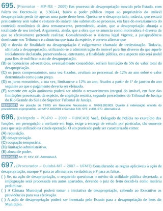 695. (Promotor – MP-RS – 2009) Em processo de desapropriação movido pelo Estado, com
fulcro no Decreto-lei n. 3.365/41, busca o poder público impor ao proprietário do imóvel
desapropriado perda de apenas uma parte deste bem. Queixa-se o desapropriado, todavia, que restará
praticamente sem valor o restante do imóvel não submetido ao processo, em face do esvaziamento do
conteúdo econômico da área remanescente, pretendendo, assim, que a desapropriação abranja a
totalidade de seu imóvel. Argumenta, ainda, que a obra que se anuncia como motivadora é diversa da
que se efetivamente pretende realizar. Considerando-se o sistema legal vigente, a jurisprudência
dominante nos Tribunais e a doutrina que trata da espécie, é correto afirmar que
(A) o desvio de finalidade na desapropriação é vulgarmente chamado de tredestinação. Todavia,
ultimada a desapropriação, utilizando-se a administração do imóvel para fim diverso do que aquele
inicialmente declarado, preservando-se, entretanto, a finalidade pública, este aspecto não será nodal
para fins de nulificar o ato de desapropriação.
(B) os honorários advocatícios, eventualmente concedidos, sofrem limitação de 5% do valor total da
desapropriação.
(C) os juros compensatórios, uma vez fixados, avultam ao percentual de 12% ao ano sobre o valor
determinado como justo preço.
(D) os juros moratórios, a sua vez, limitam-se a 12% ao ano, fixados a partir de 1º de janeiro do ano
seguinte ao que o pagamento deveria ser efetuado.
(E) somente em ação autônoma poderá ser obtido o ressarcimento integral do imóvel, em face das
limitações processuais da espécie, de cognição restrita, segundo precedentes do Tribunal de Justiça
do Rio Grande do Sul e do Superior Tribunal de Justiça.
RESPOSTA Ver posição do TJ/RS em Reexame Necessário n. 70.043.283.803. Quanto à indenização oriunda do
procedimento expropriatório, ver MP 2.183/2001 e Súmulas 618, STF, e 408, STJ. Alternativa A.
696. (Delegado – PC-RO – 2009 – FUNCAB) Você, Delegado de Polícia no exercício das
funções, em perseguição a meliante em fuga, exige a entrega de veículo por particular, tão somente
para que seja utilizado na citada operação. O ato praticado pode ser caracterizado como:
(A) requisição.
(B) desapropriação.
(C) ocupação temporária.
(D) limitação administrativa.
(E) abuso de poder.
RESPOSTA Art. 5º, XXV, CF. Alternativa A.
697.(Procurador – Cuiabá-MT – 2007 – UFMT) Considerando as regras aplicáveis à ação de
desapropriação, marque V para as afirmativas verdadeiras e F para as falsas.
( ) Se, na ação de desapropriação, o requerido questionar o mérito da utilidade pública decretada, a
impugnação será processada em autos apartados, devendo o juiz do feito decidi-la como matéria
preliminar.​
( ) A Câmara Municipal poderá tomar a iniciativa de desapropriação, cabendo ao Executivo as
providências para sua efetivação.
( ) A ação de desapropriação poderá ser intentada pelo Estado para a desapropriação de bens do
Município.
 