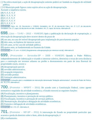 ( ) Na esfera municipal, a ação de desapropriação somente poderá ser fundada na alegação de utilidade
pública.
( ) O Município pode figurar como sujeito ativo na ação de desapropriação.
Assinale a sequência correta.
(A) V, F, F, V, F
(B) F, V, F, V, V
(C) F, F, F, V, F
(D) F, F, V, F, V
(E) V, F, F, F, V
RESPOSTA Falso. Art. 20, Decreto-lei n. 3.365/41. Verdadeiro. Art. 8º, do decreto-lei. Falso. Art. 2º, § 2º, do decreto-lei.
Verdadeiro. Art. 2º, caput, do decreto-lei em tela. Verdadeiro. Art. 2º, caput, da norma. Alternativa B.
698. (Juiz – TJ-RJ – 2012 – VUNESP) Após a publicação da declaração de expropriação, a
efetivação da desapropriação deve ocorrer dentro do prazo de
(A) um ano, no caso de imóvel desapropriado para implantação de parcelamento popular.
(B) dois anos, na hipótese de interesse social.
(C) três anos, se for caso de utilidade pública.
(D) quatro anos, se fundamentada no Estatuto da Cidade.
RESPOSTA Art. 3º, Lei n. 4.132/62 (Regulamenta a desapropriação por interesse social). Alternativa B.
699. (Procurador – Sorocaba-SP – 2008 – VUNESP) Quando o Poder Público,
independentemente de indenização e visando o interesse coletivo, determina o recuo de certa distância
para a construção em terrenos urbanos ou proíbe o desmatamento em parte de área florestal de
propriedades rurais, ocorre a
(A) desapropriação parcial.
(B) servidão administrativa.
(C) ocupação temporária.
(D) servidão predial.
(E) limitação administrativa.
RESPOSTA A situação aduz a modalidade de intervenção denominada “limitação administrativa”, oriunda do Poder de Polícia.
Art. 78, CTN. Alternativa E.
700. (Promotor – MPDFT – 2011) De acordo com a Constituição Federal, como agente
normativo e regulador da atividade econômica, o Estado exercerá as seguintes funções:
(A) Fiscalização, incentivo e planejamento.
(B) Planejamento, incentivo e prestação de serviço público.
(C) Fiscalização, incentivo e prestação de serviços públicos.
(D) Normativação, disciplina e delegação de atividades econômicas.
(E) Fomento e delegação de atividades econômicas.
RESPOSTA Art. 174, CF. Alternativa A.
701. (Promotor – MP-SP – 2011) A intervenção do Estado na propriedade particular que
acarreta a perda do domínio sobre o bem, além da desapropriação, é
(A) o tombamento.
 