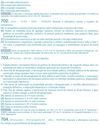 (B) a servidão administrativa.
(C) a requisição administrativa.
(D) a ocupação temporária.
(E) a limitação administrativa.
RESPOSTA Em que pese a concepção adotada pela banca, é importante frisar que a perda da propriedade, no instituto da
requisição, é de caráter temporário. Art. 5º, XXV, CF. Alternativa C.
702. (Juiz – TJ-RJ – 2012 – VUNESP) Assinale a alternativa correta a respeito do
tombamento.
(A) A competência constitucional para legislar sobre tombamento é privativa da União.
(B) Podem ser tombados bens de qualquer natureza, móveis ou imóveis, materiais ou imateriais,
públicos ou privados, podendo, inclusive, as pessoas políticas tombarem seus próprios bens, para
finalidade de preservação.
(C) O tombamento caracteriza-se por ser uma restrição parcial e em regra indenizável.
(D) No tombamento compulsório, iniciado o processo e colhida a manifestação técnica sobre o bem e
seu valor, o proprietário será notificado para anuir ou impugnar o tombamento no prazo de trinta
dias.
RESPOSTA (A) Art. 23, Decreto-lei n. 25/37. (B) Art. 1º, § 2º, e art. 5º, Decreto-lei n. 25/37. (C) Ocorrerá a restrição (Ex.: art.
18, do decreto). Todavia, não comporta indenização. (D) Quinze dias. Art. 9º, 1, do decreto-lei em tela. Alternativa B.
703.(Promotor – MP-SC – 2011) Questão:
I. O plano diretor, instrumento básico da política de desenvolvimento e de expansão urbana, deve ser
executado em todos os municípios, mediante aprovação da Câmara de Vereadores.
II. Para fins de desapropriação, a declaração de necessidade pública, utilidade pública ou de interesse
social pode atingir qualquer bem e recair sobre patrimônio particular ou público.
III. Quando se tratar de desapropriação de bens públicos pela União, Estados-membros e municípios,
necessária é a observância da hierarquia política entre as referidas entidades políticas, dispensando-
se a autorização legislativa.
IV. São meios de intervenção na propriedade privada a desapropriação, a servidão administrativa, a
ocupação definitiva, a requisição temporária e a limitação urbana.
V. Para fins de reforma agrária, a declaração de interesse social do imóvel se dá por decreto, o qual
autoriza a União a propor a ação de desapropriação.
(A) Apenas as assertivas II e V estão corretas.
(B) Apenas as assertivas I, II e IV estão corretas.
(C) Apenas as assertivas III e V estão corretas.
(D) Apenas as assertivas I, IV e V estão corretas.
(E) Todas as assertivas estão corretas.
RESPOSTA I. Cidades com mais de vinte mil habitantes. Art. 182, § 1º, CF. II. O permissivo está no art. 2º, Decreto-lei n.
3.365/41, aplicando-o para as demais. III. Deve haver autorização. § 2º, art. 2º, do decreto. IV. Ocupação temporária. V. LC n.
76/93. Alternativa A.
704. (Procurador – Florianópolis-SC – 2011 – FEPESE) Assinale a alternativa incorreta,
em relação ao procedimento de desapropriação.
 