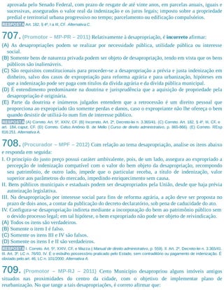 aprovada pelo Senado Federal, com prazo de resgate de até vinte anos, em parcelas anuais, iguais e
sucessivas, assegurados o valor real da indenização e os juros legais; imposto sobre a propriedade
predial e territorial urbana progressivo no tempo; parcelamento ou edificação compulsórios.
RESPOSTA Art. 182, § 4º, I a III, CF. Alternativa C.
707.(Promotor – MP-PR – 2011) Relativamente à desapropriação, é incorreto afirmar:
(A) As desapropriações podem se realizar por necessidade pública, utilidade pública ou interesse
social.
(B) Somente bens de natureza privada podem ser objeto de desapropriação, tendo em vista que os bens
públicos são inalienáveis.
(C) São requisitos constitucionais para proceder-se a desapropriação a prévia e justa indenização em
dinheiro, salvo dos casos de expropriação para reforma agrária e para urbanização, hipóteses em
que a indenização pode ser paga com títulos da dívida agrária e da dívida pública municipal.
(D) É entendimento predominante na doutrina e jurisprudência que a aquisição de propriedade pela
desapropriação é originária.
(E) Parte da doutrina e inúmeros julgados entendem que a retrocessão é um direito pessoal que
proporciona ao expropriado tão somente perdas e danos, caso o expropriante não lhe ofereça o bem
quando desistir de utilizá-lo num fim de interesse público.
RESPOSTA (A) Correto. Art. 5º, XXIV, CF. (B) Incorreto. Art. 2º, Decreto-lei n. 3.365/41. (C) Correto. Art. 182, § 4º, III, CF, e
art. 184, caput, CF. (D) Correto. Celso Antônio B. de Mello ( Curso de direito administrativo, p. 865-866). (E) Correto. REsp
816.251. Alternativa A.
708.(Procurador – MPF – 2012) Com relação ao tema desapropriação, analise os itens abaixo
e responda em seguida:
I. O princípio do justo preço possui caráter ambivalente, pois, de um lado, assegura ao expropriado a
percepção de indenização compatível com o valor do bem objeto da desapropriação, recompondo
seu patrimônio, de outro lado, impede que o particular receba, a título de indenização, valor
superior aos parâmetros do mercado, impedindo enriquecimento sem causa.
II. Bens públicos municipais e estaduais podem ser desapropriados pela União, desde que haja prévia
autorização legislativa.
III. Na desapropriação por interesse social para fins de reforma agrária, a ação deve ser proposta no
prazo de dois anos, a contar da publicação do decreto declaratório, sob pena de caducidade do ato.
IV. Configura-se desapropriação indireta mediante a incorporação do bem ao patrimônio público sem
o devido processo legal; em tal hipótese, o bem expropriado não pode ser objeto de reivindicação.
(A) Todos os itens são verdadeiros.
(B) Somente o item I é falso.
(C) Somente os itens III e IV são falsos.
(D) Somente os itens I e II são verdadeiros.
RESPOSTA I. Correto. Art. 5º, XXIV, CF, e Mazza ( Manual de direito administrativo, p. 559). II. Art. 2º, Decreto-lei n. 3.365/41.
III. Art. 3º, LC n. 76/93. IV. É o esbulho possessório praticado pelo Estado, sem contraditório ou pagamento de indenização. É
obstado pelo art. 46, LC n. 101/2000. Alternativa A.
709. (Promotor – MP-RJ – 2011) Certo Município desapropriou alguns imóveis antigos
situados nas proximidades do centro da cidade, com o objetivo de implementar plano de
reurbanização. No que tange a tais desapropriações, é correto afirmar que:
 