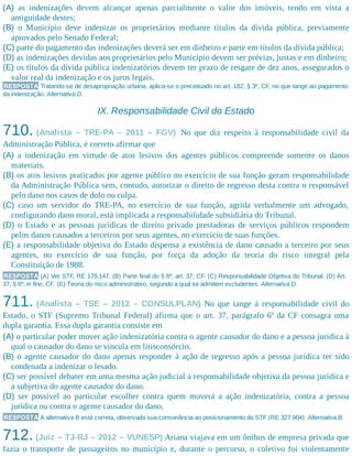 (A) as indenizações devem alcançar apenas parcialmente o valor dos imóveis, tendo em vista a
antiguidade destes;
(B) o Município deve indenizar os proprietários mediante títulos da dívida pública, previamente
aprovados pelo Senado Federal;
(C) parte do pagamento das indenizações deverá ser em dinheiro e parte em títulos da dívida pública;
(D) as indenizações devidas aos proprietários pelo Município devem ser prévias, justas e em dinheiro;
(E) os títulos da dívida pública indenizatórios devem ter prazo de resgate de dez anos, assegurados o
valor real da indenização e os juros legais.
RESPOSTA Tratando-se de desapropriação urbana, aplica-se o preceituado no art. 182, § 3º, CF, no que tange ao pagamento
da indenização. Alternativa D.
IX. Responsabilidade Civil do Estado
710. (Analista – TRE-PA – 2011 – FGV) No que diz respeito à responsabilidade civil da
Administração Pública, é correto afirmar que
(A) a indenização em virtude de atos lesivos dos agentes públicos compreende somente os danos
materiais.
(B) os atos lesivos praticados por agente público no exercício de sua função geram responsabilidade
da Administração Pública sem, contudo, autorizar o direito de regresso desta contra o responsável
pelo dano nos casos de dolo ou culpa.
(C) caso um servidor do TRE-PA, no exercício de sua função, agrida verbalmente um advogado,
configurando dano moral, está implicada a responsabilidade subsidiária do Tribunal.
(D) o Estado e as pessoas jurídicas de direito privado prestadoras de serviços públicos respondem
pelos danos causados a terceiros por seus agentes, no exercício de suas funções.
(E) a responsabilidade objetiva do Estado dispensa a existência de dano causado a terceiro por seus
agentes, no exercício de sua função, por força da adoção da teoria do risco integral pela
Constituição de 1988.
RESPOSTA (A) Ver STF, RE 179.147. (B) Parte final do § 6º, art. 37, CF. (C) Responsabilidade Objetiva do Tribunal. (D) Art.
37, § 6º, in fine, CF. (E) Teoria do risco administrativo, segundo a qual se admitem excludentes. Alternativa D.
711. (Analista – TSE – 2012 – CONSULPLAN) No que tange à responsabilidade civil do
Estado, o STF (Supremo Tribunal Federal) afirma que o art. 37, parágrafo 6º da CF consagra uma
dupla garantia. Essa dupla garantia consiste em
(A) o particular poder mover ação indenizatória contra o agente causador do dano e a pessoa jurídica à
qual o causador do dano se vincula em litisconsórcio.
(B) o agente causador do dano apenas responder à ação de regresso após a pessoa jurídica ter sido
condenada a indenizar o lesado.
(C) ser possível debater em uma mesma ação judicial a responsabilidade objetiva da pessoa jurídica e
a subjetiva do agente causador do dano.
(D) ser possível ao particular escolher contra quem moverá a ação indenizatória, contra a pessoa
jurídica ou contra o agente causador do dano.
RESPOSTA A alternativa B está correta, observada sua consonância ao posicionamento do STF (RE 327.904). Alternativa B.
712. (Juiz – TJ-RJ – 2012 – VUNESP) Ariana viajava em um ônibus de empresa privada que
fazia o transporte de passageiros no município e, durante o percurso, o coletivo foi violentamente
 
