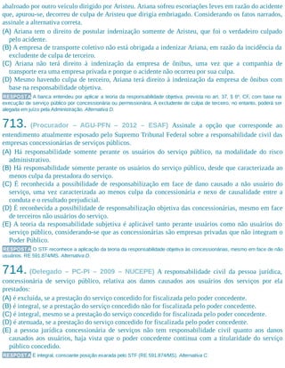 abalroado por outro veículo dirigido por Aristeu. Ariana sofreu escoriações leves em razão do acidente
que, apurou-se, decorreu de culpa de Aristeu que dirigia embriagado. Considerando os fatos narrados,
assinale a alternativa correta.
(A) Ariana tem o direito de postular indenização somente de Aristeu, que foi o verdadeiro culpado
pelo acidente.
(B) A empresa de transporte coletivo não está obrigada a indenizar Ariana, em razão da incidência da
excludente de culpa de terceiro.
(C) Ariana não terá direito à indenização da empresa de ônibus, uma vez que a companhia de
transporte era uma empresa privada e porque o acidente não ocorreu por sua culpa.
(D) Mesmo havendo culpa de terceiro, Ariana terá direito à indenização da empresa de ônibus com
base na responsabilidade objetiva.
RESPOSTA A banca entendeu por aplicar a teoria da responsabilidade objetiva, prevista no art. 37, § 6º, CF, com base na
execução de serviço público por concessionária ou permissionária. A excludente de culpa de terceiro, no entanto, poderá ser
alegada em juízo pela Administração. Alternativa D.
713. (Procurador – AGU-PFN – 2012 – ESAF) Assinale a opção que corresponde ao
entendimento atualmente esposado pelo Supremo Tribunal Federal sobre a responsabilidade civil das
empresas concessionárias de serviços públicos.
(A) Há responsabilidade somente perante os usuários do serviço público, na modalidade do risco
administrativo.
(B) Há responsabilidade somente perante os usuários do serviço público, desde que caracterizada ao
menos culpa da prestadora do serviço.
(C) É reconhecida a possibilidade de responsabilização em face de dano causado a não usuário do
serviço, uma vez caracterizada ao menos culpa da concessionária e nexo de causalidade entre a
conduta e o resultado prejudicial.
(D) É reconhecida a possibilidade de responsabilização objetiva das concessionárias, mesmo em face
de terceiros não usuários do serviço.
(E) A teoria da responsabilidade subjetiva é aplicável tanto perante usuários como não usuários do
serviço público, considerando-se que as concessionárias são empresas privadas que não integram o
Poder Público.
RESPOSTA O STF reconhece a aplicação da teoria da responsabilidade objetiva às concessionárias, mesmo em face de não
usuários. RE 591.874/MS. Alternativa D.
714. (Delegado – PC-PI – 2009 – NUCEPE) A responsabilidade civil da pessoa jurídica,
concessionária de serviço público, relativa aos danos causados aos usuários dos serviços por ela
prestados:
(A) é excluída, se a prestação do serviço concedido for fiscalizada pelo poder concedente.
(B) é integral, se a prestação do serviço concedido não for fiscalizada pelo poder concedente.
(C) é integral, mesmo se a prestação do serviço concedido for fiscalizada pelo poder concedente.
(D) é atenuada, se a prestação do serviço concedido for fiscalizada pelo poder concedente.
(E) a pessoa jurídica concessionária de serviços não tem responsabilidade civil quanto aos danos
causados aos usuários, haja vista que o poder concedente continua com a titularidade do serviço
público concedido.
RESPOSTA É integral, consoante posição exarada pelo STF (RE 591.874/MS). Alternativa C.
 