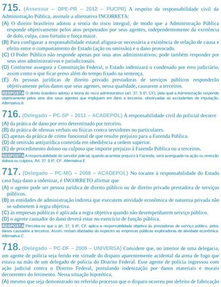 715. (Assessor – DPE-PR – 2012 – PUCPR) A respeito da responsabilidade civil da
Administração Pública, assinale a alternativa INCORRETA:
(A) O direito brasileiro adotou a teoria do risco integral, de modo que a Administração Pública
responde objetivamente pelos atos perpetrados por seus agentes, independentemente da existência
de dolo, culpa, caso fortuito e força maior.
(B) Para configurar a responsabilidade estatal afigura-se necessária a existência de relação de causa e
efeito entre o comportamento do Estado (ação ou omissão) e o dano provocado.
(C) O Poder Público não responde apenas por seus atos administrativos; pode também responder por
seus atos administrativos e jurisdicionais.
(D) Conforme assegura a Constituição Federal, o Estado indenizará o condenado por erro judiciário,
assim como o que ficar preso além do tempo fixado na sentença.
(E) As pessoas jurídicas de direito privado prestadoras de serviços públicos responderão
objetivamente pelos danos que seus agentes, nessa qualidade, causarem a terceiros.
RESPOSTA O direito brasileiro adotou a teoria do risco administrativo (art. 37, § 6º, CF), pela qual a Administração responde
objetivamente pelos atos dos seus agentes que impliquem em dano a terceiros, observadas as excludentes de imputação.
Alternativa A.
716.(Delegado – PC-SP – 2011 – ACADEPOL) A responsabilidade civil do policial decorre
(A) da prática de dano por erro determinado por terceiro.
(B) da prática de ofensas verbais ou físicas contra servidores ou particulares.
(C) apenas da prática de crime funcional de que resulte prejuízo para a Fazenda Pública.
(D) de omissão antijurídica cometida em obediência a ordem superior.
(E) de procedimento doloso ou culposo que importe prejuízo à Fazenda Pública ou a terceiros.
RESPOSTA A responsabilidade do servidor policial, quando acarretar prejuízo à Fazenda, será averiguada na ação ou omissão
dolosa ou culposa. Art. 37, § 6º, CF. Alternativa E.
717. (Delegado – PC-MG – 2008 – ACADEPOL) No tocante à responsabilidade do Estado
caso haja dano a indenizar, é INCORRETO afirmar que
(A) o agente pode ser pessoa jurídica de direito público ou de direito privado prestadora de serviços
públicos.
(B) as entidades de administração indireta que executem atividade econômica de natureza privada não
se submetem à regra objetiva.
(C) às empresas públicas é aplicada a regra objetiva quando não desempenharem serviço público.
(D) o agente causador do dano deverá estar no exercício de função pública.
RESPOSTA Perceba-se que o art. 37, § 6º, CF, aplica a responsabilidade objetiva às prestadoras de serviço público, pelos
danos causados a terceiros. Assim, restam afastadas do espectro as empresas públicas exploradoras de atividade econômica.
Alternativa C.
718.(Delegado – PC-DF – 2009 – UNIVERSA) Considere que, no interior de uma delegacia,
um agente de polícia seja ferido em virtude do disparo aparentemente acidental da arma de fogo que
estava na mão de um delegado de polícia do Distrito Federal. Esse agente de polícia ingressou com
ação judicial contra o Distrito Federal, postulando indenização por danos materiais e morais
decorrentes do ferimento. Nessa situação hipotética,
(A) mesmo que seja demonstrado no referido processo que o disparo ocorreu por defeito de fabricação
 