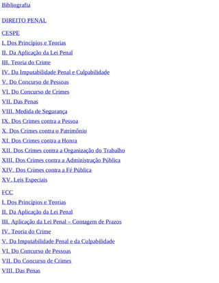 Bibliografia
DIREITO PENAL
CESPE
I. Dos Princípios e Teorias
II. Da Aplicação da Lei Penal
III. Teoria do Crime
IV. Da Imputabilidade Penal e Culpabilidade
V. Do Concurso de Pessoas
VI. Do Concurso de Crimes
VII. Das Penas
VIII. Medida de Segurança
IX. Dos Crimes contra a Pessoa
X. Dos Crimes contra o Patrimônio
XI. Dos Crimes contra a Honra
XII. Dos Crimes contra a Organização do Trabalho
XIII. Dos Crimes contra a Administração Pública
XIV. Dos Crimes contra a Fé Pública
XV. Leis Especiais
FCC
I. Dos Princípios e Teorias
II. Da Aplicação da Lei Penal
III. Aplicação da Lei Penal – Contagem de Prazos
IV. Teoria do Crime
V. Da Imputabilidade Penal e da Culpabilidade
VI. Do Concurso de Pessoas
VII. Do Concurso de Crimes
VIII. Das Penas
 