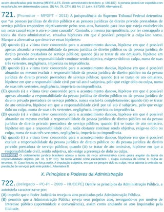 assim classificadas pela doutrina (MEIRELLES, Direito administrativo brasileiro, p. 186-187). A portaria poderá ser expedida com
essa função, em determinados casos. (D) Art. 78, CTN. (E) Art. 1º, Lei n. 9.873/99. Alternativa E.
721. (Promotor – MPDFT – 2011) A jurisprudência do Supremo Tribunal Federal determina
que “as pessoas jurídicas de direito público e as pessoas jurídicas de direito privado prestadoras de
serviço público respondem objetivamente pelos seus atos, bastando para isso que esteja estabelecido
um nexo causal entre o ato e o dano causado”. Contudo, a mesma jurisprudência, por ter consagrado a
teoria do risco administrativo, ressalva hipóteses em que é possível perquirir a culpa lato sensu.
Marque a alternativa que descreve essas hipóteses:
(A) quando (i) a vítima tiver concorrido para o acontecimento danoso, hipótese em que é possível
apenas abrandar a responsabilidade da pessoa jurídica de direito público ou da pessoa jurídica de
direito privado prestadora de serviço público; quando (ii) se tratar de ato omissivo, hipótese em
que, nada obstante a responsabilidade continue sendo objetiva, exige-se dolo ou culpa, numa de suas
três vertentes, negligência, imperícia ou imprudência.
(B) quando (i) a vítima tiver concorrido para o acontecimento danoso, hipótese em que é possível
abrandar ou mesmo excluir a responsabilidade da pessoa jurídica de direito público ou da pessoa
jurídica de direito privado prestadora de serviço público; quando (ii) se tratar de ato omissivo,
hipótese em que a responsabilidade civil por tal ato é subjetiva, pelo que exige dolo ou culpa, numa
de suas três vertentes, negligência, imperícia ou imprudência.
(C) quando (i) a vítima tiver concorrido para o acontecimento danoso, hipótese em que é possível
apenas abrandar a responsabilidade da pessoa jurídica de direito público ou da pessoa jurídica de
direito privado prestadora de serviço público, nunca excluí-la completamente; quando (ii) se tratar
de ato omissivo, hipótese em que a responsabilidade civil por tal ato é subjetiva, pelo que exige
dolo ou culpa, numa de suas três vertentes, negligência, imperícia ou imprudência.
(D) quando (i) a vítima tiver concorrido para o acontecimento danoso, hipótese em que é possível
abrandar ou mesmo excluir a responsabilidade da pessoa jurídica de direito público ou da pessoa
jurídica de direito privado prestadora de serviço público; quando (ii) se tratar de ato omissivo,
hipótese em que a responsabilidade civil, nada obstante continue sendo objetiva, exige-se dolo ou
culpa, numa de suas três vertentes, negligência, imperícia ou imprudência.
(E) quando (i) a vítima tiver concorrido para o acontecimento danoso, hipótese em que é possível
excluir a responsabilidade da pessoa jurídica de direito público ou da pessoa jurídica de direito
privado prestadora de serviço público; quando (ii) se tratar de ato omissivo, hipótese em que a
responsabilidade civil, sendo subjetiva, não exige a presença de dolo ou culpa.
RESPOSTA O ordenamento jurídico brasileiro adotou a teoria do risco administrativo como pedra angular da teoria da
responsabilidade objetiva (art. 37, § 6º, CF). Tal teoria admite como excludentes: I. Culpa exclusiva da vítima; II. Culpa de
terceiros; III. Caso fortuito ou força maior. A imputação subjetiva, em que se perquire dolo ou culpa, resta adstrita à omissão na
prestação de serviços pelo ente público. Alternativa B.
X. Princípios e Poderes da Administração
722.(Delegado – PC-PI – 2009 – NUCEPE) Dentre os princípios da Administração Pública, a
autotutela caracteriza-se por:
(A) impedir que o Poder Judiciário reveja os atos praticados pela Administração Pública.
(B) permitir que a Administração Pública reveja seus próprios atos, revogando-os por motivo de
interesse público (oportunidade e conveniência), assim como anulando os atos inquinados pela
ilicitude.
 