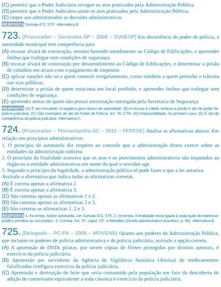 (C) permitir que o Poder Judiciário revogue os atos praticados pela Administração Pública.
(D) permitir que o Poder Judiciário anule os atos praticados pela Administração Pública.
(E) impor aos administrados as decisões administrativas.
RESPOSTA Súmula 473, STF. Alternativa B.
723.(Procurador – Sorocaba-SP – 2008 – VUNESP) Em decorrência do poder de polícia, a
autoridade municipal tem competência para
(A) recusar alvará de construção, mesmo havendo atendimento ao Código de Edificações, e apreender
ônibus que trafegue sem condições de segurança.
(B) recusar alvará de construção por desatendimento ao Código de Edificações, e determinar a prisão
de cidadãos em atraso com o pagamento de impostos.
(C) aplicar sanções não só a quem constrói irregularmente, como também a quem perturba o trânsito
nas vias públicas.
(D) determinar a prisão de quem estaciona em local proibido, e apreender ônibus que trafegue sem
condições de segurança.
(E) apreender armas de quem não possui autorização outorgada pela Secretaria de Segurança.
RESPOSTA (A) É ato vinculado. A negativa gera abuso de autoridade. (B) A recusa é válida, todavia a prisão é ato de poder de
polícia judiciária. (C) São exemplos de ato de Poder de Polícia. Art. 78, CTN. (D) Impossibilidade, no primeiro caso. (E) É ato de
competência da polícia judiciária. Alternativa C.
724.(Procurador – Florianópolis-SC – 2011 – FEPESE) Analise as afirmativas abaixo: Em
relação aos princípios administrativos:
1. O princípio da autotutela diz respeito ao controle que a administração direta exerce sobre as
entidades da administração indireta.
2. O princípio da finalidade assevera que os atos e os provimentos administrativos são imputados ao
órgão ou à entidade administrativa em nome do qual o servidor age.
3. Segundo o princípio da legalidade, a administração pública só pode fazer o que a lei autoriza.
Assinale a alternativa que indica todas as afirmativas corretas.
(A) É correta apenas a afirmativa 2.
(B) É correta apenas a afirmativa 3.
(C) São corretas apenas as afirmativas 1 e 2.
(D) São corretas apenas as afirmativas 2 e 3.
(E) São corretas as afirmativas 1, 2 e 3.
RESPOSTA 1. Incorreta. Sobre autotutela, ver Súmula 473, STF. 2. Incorreta. A finalidade resta ligada à realização do interesse
público primário ou secundário. 3. Correta. Art. 37, caput, CF, e Meirelles (Direito administrativo brasileiro, p. 89). Alternativa B.
725.(Delegado – PC-PA – 2009 – MOVENS) Quanto aos poderes da Administração Pública,
que incluem os poderes de polícia administrativa e de polícia judiciária, assinale a opção correta.
(A) A apreensão de DVDs piratas, por serem cópias de filmes protegidos por direitos autorais, é
exercício da polícia judiciária.
(B) Apreensão por servidores da Agência de Vigilância Sanitária (Anvisa) de medicamentos
falsificados configura exercício da polícia judiciária.
(C) Apreensão e destruição de leite que seria consumido pela população em face da descoberta de
adição de conservante equivalente a soda cáustica é exercício da polícia judiciária.
 