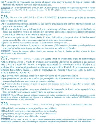 (D) A interdição de restaurante que produz alimentos sem observar normas de higiene fixadas pelo
Ministério da Saúde é exercício da polícia judiciária.
RESPOSTA (A) Por ser tipificado como crime, art. 184, CP, essa apreensão é ato de polícia judiciária. (B) Poder de Polícia
Administrativa. Art. 78, CTN. (C) É controle de alimentos. Art. 78, CTN. (D) É ato ínsito à atividade de polícia administrativa.
Alternativa A.
726. (Procurador – PGE-RS – 2010 – FUNDATEC) Relativamente ao princípio do interesse
público, pode-se afirmar que
(A) é dotado de consistência autônoma já que ocorre um antagonismo entre o interesse público das
partes e o interesse do todo.
(B) há uma relação íntima e indissociável entre o interesse público e os interesses individuais, de
modo que o primeiro resulta do conjunto dos interesses que os indivíduos pessoalmente têm quando
considerados na qualidade de membros da sociedade.
(C) os interesses públicos são insuscetíveis de serem defendidos pelos particulares individualmente
mesmo quando lhes acarretem ônus ou gravames suportados isoladamente.
(D) todos os interesses do Estado podem ser qualificados como públicos.
(E) as prerrogativas inerentes à supremacia do interesse público sobre o interesse privado podem ser
empregadas legitimamente para satisfazer os interesses secundários do Estado.
RESPOSTA Trata-se do interesse público primário, nas palavras de Celso A. Bandeira de Mello (Curso de direito
administrativo, p. 50). Alternativa B.
727. (Promotor – MP-MG – 2011) Um agente fiscal de determinado órgão da Administração
Pública deparou-se com a venda de produtos aparentemente impróprios ao consumo e que causam
risco à vida e à saúde das pessoas. A empresa responsável foi autuada por prática infrativa e os
produtos tidos como impróprios foram imediatamente apreendidos. Partindo do pressuposto de que a
atividade fiscalizatória levada a efeito se desenvolveu de maneira regular sob todos os aspectos,
assinale a assertiva CORRETA.
(A) A apreensão dos produtos, nesse caso, deriva do poder de polícia administrativo.
(B) A apreensão dos produtos foi possível graças ao poder hierárquico inerente à Administração e que
decorre do princípio da supremacia do interesse público.​
(C) A apreensão dos produtos foi possível graças aos poderes normativo e regulador exercidos pelo
agente fiscal na ocasião.
(D) A apreensão dos produtos, nesse caso, é derivada da intervenção do Estado sobre a propriedade e
bens particulares em razão da inobservância de sua função social.
RESPOSTA “As sanções do poder de polícia principiam com a multa e se escalonam em penalidades mais graves, como a
destruição de objetos, a inutilização de gêneros e a proibição de fabricação de certos produtos” (MEIRELLES, Direito
administrativo brasileiro, p. 144). Alternativa A.
728.(Delegado – PC-MG – 2008 – ACADEPOL) São princípios da Administração Pública
(A) legalidade, motivação, segurança jurídica, especialidade.
(B) legalidade, motivação, segurança jurídica, normatização.
(C) legalidade, disciplina, segurança jurídica, normatização.
(D) legalidade, disciplina, razoabilidade, controle.
RESPOSTA Art. 37, caput, CF, e art. 2º, Lei n. 9.784/99. A ideia de especialidade ganha argumento no Poder de Autotutela da
Administração (Súmula 473, STF), sendo ela figura competente e especializada para rever e anular seus atos. Alternativa A.
 
