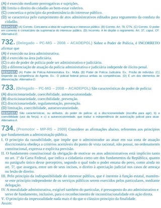 (A) é exercido mediante prerrogativas e sujeições.
(B) limita o direito do cidadão ao bem-estar coletivo.
(C) concretiza o princípio da predominância do interesse público.
(D) se caracteriza pelo cumprimento de atos administrativos editados para regramento da conduta do
cidadão.
RESPOSTA (A) Correto. Concatena a ideia de supremacia e interesse público. (B) Correto. Art. 78, CTN. (C) Correto. O poder
em comento é consectário da supremacia do interesse público. (D) Incorreto. A lei dispõe o regramento. Art. 37, caput, CF.
Alternativa D.
732. (Delegado – PC-MG – 2008 – ACADEPOL) Sobre o Poder de Polícia, é INCORRETO
afirmar que
(A) é exercido na área administrativa.
(B) é exercido na área judiciária.
(C) o ato de poder de polícia pode ser administrativo e judiciário.
(D) a diferenciação de atuação da polícia administrativa e judiciária independe de ilícito penal.
RESPOSTA (A) Poder de Polícia Administrativa. Ex.: Multa. (B) Poder de Polícia Judiciária. Ex.: Prisão de indivíduo. (C)
Depende da competência do Agente. Ex.: O policial federal possui ambas as competências. (D) É um dos elementos de
diferenciação. Alternativa D.
733.(Delegado – PC-MG – 2008 – ACADEPOL) São características do poder de polícia:
(A) discricionariedade, coercibilidade, autoexecutoriedade.​
(B) discricionariedade, coercibilidade, prevenção.
(C) discricionariedade, regulamentação, prevenção.
(D) limitação, coercibilidade, autoexecutoriedade.
RESPOSTA São características, ou atributos, do poder de polícia: a) a discricionariedade (escolha para agir); b) a
coercibilidade (uso da força); e c) a autoexecutoriedade, que traduz a independência de autorização judicial para atuar.
Alternativa A.
734. (Promotor – MP-RS – 2009) Considere as afirmações abaixo, referentes aos princípios
que fundamentam a administração pública.
I. O princípio da razoabilidade, que impõe que o administrador ao atuar em sua zona de atuação
discricionária obedeça a critérios aceitáveis do ponto de vista racional, não possui, no ordenamento
constitucional, expressa e explícita previsão.
II. O fundamento constitucional da obrigação de motivar os atos administrativos está implícito tanto
no art. 1º da Carta Federal, que indica a cidadania como um dos fundamentos da República, quanto
no parágrafo único desse preceptivo, segundo o qual todo o poder emana do povo, como ainda no
art. 5º, que assegura, entre um de seus incisos, o direito à apreciação judicial nos casos de ameaça
ou lesão de direito.
III. Pelo princípio da indisponibilidade do interesse público, que é inerente à função estatal, mantém-
se este princípio independente de os serviços públicos serem exercidos pelos particulares, mediante
delegação.
IV. A moralidade administrativa, exigível também do particular, é pressuposto do ato administrativo e
serve de fundamento, inclusive, para o reconhecimento de inconstitucionalidade em ação direta.
V. O princípio da impessoalidade nada mais é do que o clássico princípio da finalidade.
Assim:
 