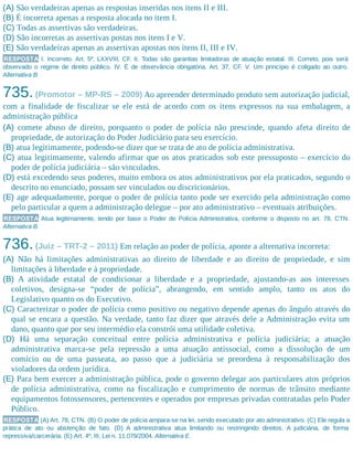 (A) São verdadeiras apenas as respostas inseridas nos itens II e III.
(B) É incorreta apenas a resposta alocada no item I.
(C) Todas as assertivas são verdadeiras.
(D) São incorretas as assertivas postas nos itens I e V.
(E) São verdadeiras apenas as assertivas apostas nos itens II, III e IV.
RESPOSTA I. Incorreto. Art. 5º, LXXVIII, CF. II. Todas são garantias limitadoras de atuação estatal. III. Correto, pois será
observado o regime de direito público. IV. É de observância obrigatória. Art. 37, CF. V. Um princípio é coligado ao outro.
Alternativa B.
735.(Promotor – MP-RS – 2009) Ao apreender determinado produto sem autorização judicial,
com a finalidade de fiscalizar se ele está de acordo com os itens expressos na sua embalagem, a
administração pública
(A) comete abuso de direito, porquanto o poder de polícia não prescinde, quando afeta direito de
propriedade, de autorização do Poder Judiciário para seu exercício.
(B) atua legitimamente, podendo-se dizer que se trata de ato de polícia administrativa.
(C) atua legitimamente, valendo afirmar que os atos praticados sob este pressuposto – exercício do
poder de polícia judiciária – são vinculados.
(D) está excedendo seus poderes, muito embora os atos administrativos por ela praticados, segundo o
descrito no enunciado, possam ser vinculados ou discricionários.
(E) age adequadamente, porque o poder de polícia tanto pode ser exercido pela administração como
pelo particular a quem a administração delegue – por ato administrativo – eventuais atribuições.
RESPOSTA Atua legitimamente, tendo por base o Poder de Polícia Administrativa, conforme o disposto no art. 78, CTN.
Alternativa B.
736.(Juiz – TRT-2 – 2011) Em relação ao poder de polícia, aponte a alternativa incorreta:
(A) Não há limitações administrativas ao direito de liberdade e ao direito de propriedade, e sim
limitações à liberdade e à propriedade.
(B) A atividade estatal de condicionar a liberdade e a propriedade, ajustando-as aos interesses
coletivos, designa-se “poder de polícia”, abrangendo, em sentido amplo, tanto os atos do
Legislativo quanto os do Executivo.
(C) Caracterizar o poder de polícia como positivo ou negativo depende apenas do ângulo através do
qual se encara a questão. Na verdade, tanto faz dizer que através dele a Administração evita um
dano, quanto que por seu intermédio ela constrói uma utilidade coletiva.
(D) Há uma separação conceitual entre polícia administrativa e polícia judiciária; a atuação
administrativa marca-se pela repressão a uma atuação antissocial, como a dissolução de um
comício ou de uma passeata, ao passo que a judiciária se preordena à responsabilização dos
violadores da ordem jurídica.
(E) Para bem exercer a administração pública, pode o governo delegar aos particulares atos próprios
de polícia administrativa, como na fiscalização e cumprimento de normas de trânsito mediante
equipamentos fotossensores, pertencentes e operados por empresas privadas contratadas pelo Poder
Público.
RESPOSTA (A) Art. 78, CTN. (B) O poder de polícia ampara-se na lei, sendo executado por ato administrativo. (C) Ele regula a
prática de ato ou abstenção de fato. (D) A administrativa atua limitando ou restringindo direitos. A judiciária, de forma
repressiva/carcerária. (E) Art. 4º, III, Lei n. 11.079/2004. Alternativa E.
 