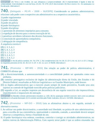 RESPOSTA (A) Torna o ato inválido, eis que ultrapassa a proporcionalidade. (B) A imperatividade é ligada à ideia da
unilateralidade. Coercitividade é o uso da força. (C) Art. 78, CTN. (D) É discricionário. (E) Ela o exerce. Ex.: As autarquias e a
fiscalização. Alternativa C.
740. (Delegado – PC-PI – 2009 – NUCEPE) Considerando os poderes administrativos,
relacione cada poder com o respectivo ato administrativo ou a respectiva característica.
1) poder regulamentar
2) poder vinculado
3) poder de polícia
4) poder hierárquico
5) poder disciplinar
( ) apreensão de alimentos impróprios para consumo.
( ) expedição de decreto para a correta execução de lei.
( ) penalizar servidores infratores dos deveres funcionais.
( ) concessão de aposentadoria compulsória.
( ) delegação de competência.
A sequência correta é:
(A) 2, 3, 5, 4, 1
(B) 5, 4, 1, 2, 3
(C) 3, 1, 5, 2, 4
(D) 3, 2, 4, 5, 1
(E) 1, 3, 4, 5, 2
RESPOSTA 3. Ato de polícia sanitária. Art. 78, CTN. 1. Ato complementar à lei. Art. 84, VI, CF. 5. Art. 41, § 1º, II, CF. 2. Atingiu
os requisitos previstos em lei. Art. 40, § 1º, II, CF. 4. Art. 11, Lei n. 9.784/99. Alternativa C.
741. (Promotor – MP-MG – 2011) Em relação ao poder de polícia administrativo, é
CORRETO afirmar que
(A) a discricionariedade, a autoexecutoriedade e a coercibilidade podem ser apontados como seus
atributos.
(B) constitui prerrogativa exclusiva de órgãos da administração direta da União, dos Estados e do
Distrito Federal, ressalvadas as Polícias Legislativas e as Guardas Municipais, onde houver.
(C) os órgãos administrativos que o exercem atuam sempre de modo preventivo, ficando seus atos
sujeitos ao controle de legalidade exercido pelas polícias judiciárias.
(D) segundo a Lei, as sanções impostas em decorrência de seu regular exercício são imprescritíveis,
impenhoráveis e impassíveis de oneração.
RESPOSTA A) Meirelles (Direito administrativo brasileiro, p. 140). (B) As autarquias também exercem, bem como as polícias
legislativas e a Guarda Municipal. (C) O controle será feito pelo Poder Judiciário. (D) Lei n. 9.873/99. Alternativa A.
742. (Promotor – MP-GO – 2010) Leia as afirmativas abaixo e, em seguida, assinale a
alternativa correta:
I. Ao utilizar seu poder discricionário, a autoridade terá liberdade, na prática de atos administrativos,
para a escolha de sua conveniência, oportunidade e conteúdo, contudo, a autoridade deverá sempre
observar a competência, forma e finalidade do ato.
II. O poder hierárquico visa ordenar, coordenar, controlar e corrigir as atividades administrativas, no
âmbito interno da Administração Pública. Com suporte nesse poder é que as ordens emanadas das
 