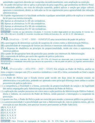 autoridades superiores deverão ser cumpridas incondicionalmente, sem ampliação ou restrição.
III. Ao poder disciplinar não se aplica o princípio da pena específica, que predomina no Direito Penal.
A autoridade pública, em vista da infração cometida, poderá aplicar a sanção que julgar cabível,
oportuna e conveniente, dentre as indicadas na lei ou regulamento para a generalidade das infrações
administrativas.
IV. O poder regulamentar é a faculdade atribuída a qualquer autoridade pública de explicar o conteúdo
da lei para sua correta execução.
(A) Apenas as afirmativas I e III são verdadeiras.
(B) Apenas as afirmativas I e IV são verdadeiras.
(C) Apenas as afirmativas II e III são verdadeiras.
(D) Apenas as afirmativas II e IV são verdadeiras.
RESPOSTA I. Correto, eis que elementos vinculados. II. Incorreto. A ordem ilegal poderá ser descumprida. III. Correto. Ex.:
arts. 128 a 130, Lei n. 8.112/90. IV. Incorreto. Incumbe aos Chefes do Executivo. Ex.: art. 84, VI, CF. Alternativa A.
743.(Analista – TJ-MT – 2008 – VUNESP) É uma característica do poder de polícia
(A) a prerrogativa de determinar a prisão de suspeitos de crimes contra a Administração Pública.
(B) a possibilidade de imposição de limites aos direitos e interesses individuais do cidadão.
(C) a dispensa de obediência ao princípio da proporcionalidade, tendo em vista a supremacia do
interesse público.
(D) o poder de desapropriar bens do particular para atender aos interesses da Administração.
(E) a repreensão de delitos por meio dos agentes de polícia judiciária.
RESPOSTA (A) Polícia Judiciária. (B) Correto. Art. 178, CTN. (C) Deverá ser observado, pois é princípio limitador. (D) A
desapropriação é modalidade interventiva que decorre da supremacia, e não do poder de polícia. (E) Agentes administrativos.
Alternativa B.
744. (Procurador – AGU-PFN – 2007 – ESAF) Em relação ao Poder de Polícia, analise os
itens a seguir e marque com (V) a assertiva verdadeira e com (F) a falsa, assinalando ao final a opção
correspondente:
( ) o Poder de Polícia que o Estado exerce pode incidir em duas áreas de atuação estatal: na
administrativa e na judiciária, podendo ser apontada como principal diferença entre ambas o caráter
preventivo da polícia judiciária.
( ) a competência, a finalidade e a forma, acrescidas da proporcionalidade da sanção e da legalidade
dos meios empregados pela Administração são atributos do Poder de Polícia.
( ) a aplicação das sanções prescreve em cinco anos a ação punitiva da Administração Pública Federal,
direta e indireta, no exercício do Poder de Polícia, sendo passível a interrupção e a suspensão da
prescrição.
( ) quanto aos fins, o Poder de Polícia pode ser exercido para atender a interesse público ou particular.
( ) a autoexecutoriedade é a possibilidade que tem a Administração de, com os próprios meios, pôr em
execução as suas decisões, sem precisar recorrer previamente ao Poder Judiciário.
(A) V, V, F, F, F
(B) V, F, F, V, V
(C) F, F, V, F, V
(D) F, V, V, F, V
(E) V, F, V, V, F
RESPOSTA Falsa. Princípio da segregação de funções. Art. 78, CTN. Falsa. São atributos a discricionariedade, a
 