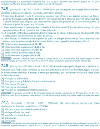 autoexecutoriedade e a coercibilidade. Verdadeira. Arts. 1º a 3º, Lei n. 9.873/99. Falsa. Interesse público. Art. 78, CTN.
Verdadeira. Ver Meirelles (Direito administrativo brasileiro, p. 141). Alternativa C.
745.(Delegado – PC-RJ – 2009 – CEPERJ) No que diz respeito aos poderes administrativos,
considere as proposições abaixo, e assinale a alternativa correta:
I. A disciplina funcional resulta do sistema hierárquico. Com efeito, se aos agentes superiores é dado o
poder de fiscalizar as atividades dos de nível inferior, deflui daí o efeito de poderem eles exigir que
a conduta destes seja adequada aos mandamentos legais, sob pena de, se tal não ocorrer, serem os
infratores sujeitos às respectivas infrações.
II. Poder regulamentar é a prerrogativa conferida à Administração Pública de editar atos gerais para
complementar as leis e permitir a sua efetiva aplicação.
III. A faculdade conferida ao administrador de extrapolar os limites legais ou agir em desacordo com
o ordenamento jurídico decorre do poder de polícia.
IV. Pelo atributo da coercibilidade, o poder de polícia é sempre executado de forma imediata com
vistas a atender o interesse do Administrador Público, sem dependência de ordem judicial.
(A) Estão corretas as proposições I, II e III.
(B) Estão incorretas as proposições I, III e IV.
(C) Estão incorretas as proposições III e IV.
(D) Estão corretas as proposições II e III.
(E) Estão incorretas as proposições I e II.
RESPOSTA I. Incorreto. Trata-se do Poder Disciplinar. II. Correto. Art. 84, VI, a, CF. III. Incorreto. Não poderá o agente exceder
o limite de atuação, previsto em lei. Art. 78, CTN. IV. Incorreto. Esse é o atributo da autoexecutoriedade. Alternativa B.
746. (Delegado – PC-RO – 2009 – FUNCAB) Entende-se por poder de polícia a atividade da
Administração Pública que, limitando ou disciplinando direito, interesse ou liberdade, regula a prática
de ato ou abstenção de fato. É correto afirmar que o princípio que fundamenta o exercício desse poder
da Administração é:
(A) Princípio da publicidade.
(B) Princípio da revogabilidade dos atos administrativos.
(C) Princípio da eficiência.
(D) Princípio da moralidade.
(E) Princípio da supremacia do interesse público.
RESPOSTA Em que pese a importância dos demais princípios ora expostos, previstos no art. 37, caput, CF, e art. 2º, Lei n.
9.784/99, o poder de polícia encontra fundamento no Princípio da supremacia do interesse público sobre o particular. Alternativa
E.
747. (Delegado – PC-RO – 2009 – FUNCAB) São características inerentes ao Poder
Hierárquico da Administração Pública, EXCETO:
(A) a fiscalização da atividade dos subordinados.
(B) a independência funcional.
(C) a revisão dos atos inferiores.
(D) a delegação.
(E) a avocação.
RESPOSTA A fiscalização das atividades dos subordinados, bem como a possibilidade de revisão, delegação e avocação, é
consectária do poder hierárquico (Súmula 473, STF, e art. 11, Lei n. 9.784/99). A independência traduz ideia antagônica.
 