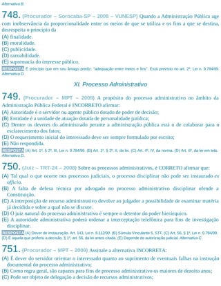 Alternativa B.
748. (Procurador – Sorocaba-SP – 2008 – VUNESP) Quando a Administração Pública age
com inobservância da proporcionalidade entre os meios de que se utiliza e os fins a que se destina,
desrespeita o princípio da
(A) finalidade.
(B) moralidade.
(C) publicidade.
(D) razoabilidade.
(E) supremacia do interesse público.
RESPOSTA É princípio que em seu âmago prediz: “adequação entre meios e fins”. Está previsto no art. 2º, Lei n. 9.784/99.
Alternativa D.
XI. Processo Administrativo
749. (Procurador – MPT – 2009) A propósito do processo administrativo no âmbito da
Administração Pública Federal é INCORRETO afirmar:
(A) Autoridade é o servidor ou agente público dotado de poder de decisão;
(B) Entidade é a unidade de atuação dotada de personalidade jurídica;
(C) Dentre os deveres do administrado perante a administração pública está o de colaborar para o
esclarecimento dos fatos;
(D) O requerimento inicial do interessado deve ser sempre formulado por escrito;
(E) Não respondida.
RESPOSTA (A) Art. 1º, § 2º, III, Lei n. 9.784/99. (B) Art. 1º, § 2º, II, da lei. (C) Art. 4º, IV, da norma. (D) Art. 6º, da lei em tela.
Alternativa D.
750.(Juiz – TRT-24 – 2008) Sobre os processos administrativos, é CORRETO afirmar que:
(A) Tal qual o que ocorre nos processos judiciais, o processo disciplinar não pode ser instaurado ex
officio.
(B) A falta de defesa técnica por advogado no processo administrativo disciplinar ofende a
Constituição.
(C) A interposição de recurso administrativo devolve ao julgador a possibilidade de examinar matéria
já decidida e sobre a qual não se discute.
(D) O juiz natural do processo administrativo é sempre o detentor do poder hierárquico.
(E) A autoridade administrativa poderá ordenar a interceptação telefônica para fins de investigação
disciplinar.
RESPOSTA (A) Dever de instauração. Art. 143, Lei n. 8.112/90. (B) Súmula Vinculante 5, STF. (C) Art. 56, § 1º, Lei n. 9.784/99.
(D) É aquela que proferiu a decisão. § 1º, art. 56, da lei antes citada. (E) Depende de autorização judicial. Alternativa C.
751.(Procurador – MPT – 2009) Assinale a alternativa INCORRETA:
(A) É dever do servidor orientar o interessado quanto ao suprimento de eventuais falhas na instrução
documental do processo administrativo;
(B) Como regra geral, são capazes para fins de processo administrativo os maiores de dezoito anos;
(C) Pode ser objeto de delegação a decisão de recursos administrativos;
 