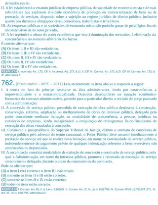 definidos em lei.
II. A lei estabelecerá o estatuto jurídico da empresa pública, da sociedade de economia mista e de suas
subsidiárias que explorem atividade econômica de produção ou comercialização de bens ou de
prestação de serviços, dispondo sobre a sujeição ao regime jurídico de direito público, inclusive
quanto aos direitos e obrigações civis, comerciais, trabalhistas e tributários.
III. As empresas públicas e as sociedades de economia mista não poderão gozar de privilégios fiscais
não extensivos às do setor privado.
IV. A lei reprimirá o abuso do poder econômico que vise à dominação dos mercados, à eliminação da
concorrência e ao aumento arbitrário dos lucros.
É correto afirmar que:
(A) Os itens I, II e III são verdadeiros.
(B) Os itens I, III e IV são verdadeiros.
(C) Os itens II, III e IV são verdadeiros.
(D) Os itens II, IV são verdadeiros.
(E) Os itens III e IV são verdadeiros.
RESPOSTA I. Incorreta. Art. 173, CF. II. Incorreta. Art. 173, § 1º, II, CF. III. Correta. Art. 173, § 2º, CF. IV. Correta. Art. 173, §
4º. Alternativa E.
762.(Procurador – MPF – 2011) Leia atentamente os itens abaixo e responda a seguir:
I. A teoria do fato do príncipe baseia-se na álea administrativa, tendo por características a
imprevisibilidade e a extracontratualidade. Ocasiona desequilíbrio na equação econômico-
financeira do contrato administrativo, gerando para o particular direito a revisão do preço pactuado
com a administração.
II. A concessão de serviço público precedida de execução de obra pública destina-se à construção,
conservação, reforma, ampliação ou melhoramento de obras de interesse público, delegada pelo
poder concedente mediante licitação, na modalidade de concorrência, a pessoas jurídicas ou
consórcio de empresas, sendo indispensável a estipulação de cronogramas físico-financeiros de
execução das obras vinculadas à concessão.
III. Consoante a jurisprudência do Superior Tribunal de Justiça, extinto o contrato de concessão de
serviço público pelo advento do termo contratual, o Poder Público deve assumir imediatamente a
prestação do serviço até que se realize nova licitação, em nome da continuidade do serviço público,
independentemente do pagamento prévio de qualquer indenização referente a bens reversíveis não
amortizados ou depreciados.
IV. A encampação constitui modalidade de extinção de concessão e permissão de serviço público, pela
qual a Administração, em nome do interesse público, promove a retomada da execução do serviço
anteriormente delegado, durante o prazo da concessão ou da permissão.
Pode-se afirmar que:
(A) o item I está correto e o item III está errado;
(B) somente os itens II e III estão corretos;
(C) somente os itens II e IV estão corretos;
(D) todos os itens estão corretos.
RESPOSTA I. Correto. Art. 65, II, d, Lei n. 8.666/93. II. Correto. Art. 2º, III, Lei n. 8.987/95. III. Correto. RMS 16.761/MT, STJ. IV.
Art. 37, Lei n. 8.987/95. Alternativa D.
 