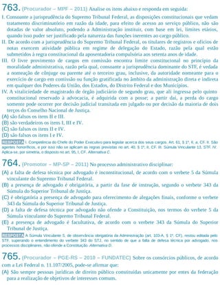 763.(Procurador – MPF – 2011) Analise os itens abaixo e responda em seguida:
I. Consoante a jurisprudência do Supremo Tribunal Federal, as disposições constitucionais que vedam
tratamento discriminatório em razão da idade, para efeito de acesso ao serviço público, não são
dotadas de valor absoluto, podendo a Administração instituir, com base em lei, limites etários,
quando isso puder ser justificado pela natureza das funções inerentes ao cargo público.
II. De acordo com a jurisprudência do Supremo Tribunal Federal, os titulares de registros e ofícios de
notas exercem atividade pública em regime de delegação do Estado, razão pela qual estão
submetidos à regra constitucional da aposentadoria compulsória aos setenta anos de idade.
III. O livre provimento de cargos em comissão encontra limite constitucional no princípio da
moralidade administrativa, razão pela qual, consoante a jurisprudência dominante do STF, é vedada
a nomeação de cônjuge ou parente até o terceiro grau, inclusive, da autoridade nomeante para o
exercício de cargo em comissão ou função gratificada no âmbito da administração direta e indireta
em qualquer dos Poderes da União, dos Estados, do Distrito Federal e dos Municípios.
IV. A vitaliciedade de magistrado de órgão judiciário de segundo grau, que ali ingressa pelo quinto
constitucional reservado à advocacia, é adquirida com a posse; a partir daí, a perda do cargo
somente pode ocorrer por decisão judicial transitada em julgado ou por decisão da maioria de dois
terços do Conselho Nacional de Justiça.
(A) são falsos os itens II e III.
(B) são verdadeiros os itens I, III e IV.
(C) são falsos os itens II e IV.
(D) são falsos os itens I e IV.
RESPOSTA I. Competência do Chefe do Poder Executivo para legislar acerca dos seus cargos. Art. 61, § 1º, II, a, CF. II. São
agentes honoríficos, e por isso não se aplicam as regras previstas no art. 40, § 1º, II, CF. III. Súmula Vinculante 13, STF. IV.
Aplica-se, por simetria, o disposto no art. 95, I, CF. Alternativa C.
764.(Promotor – MP-SP – 2011) No processo administrativo disciplinar:
(A) a falta de defesa técnica por advogado é inconstitucional, de acordo com o verbete 5 da Súmula
vinculante do Supremo Tribunal Federal.
(B) a presença de advogado é obrigatória, a partir da fase de instrução, segundo o verbete 343 da
Súmula do Superior Tribunal de Justiça.
(C) é obrigatória a presença de advogado para oferecimento de alegações finais, conforme o verbete
343 da Súmula do Superior Tribunal de Justiça.
(D) a falta de defesa técnica por advogado não ofende a Constituição, nos termos do verbete 5 da
Súmula vinculante do Supremo Tribunal Federal.
(E) a presença de advogado é facultativa, de acordo com o verbete 343 da Súmula do Superior
Tribunal de Justiça.
RESPOSTA A Súmula Vinculante 5, de observância obrigatória da Administração (art. 103-A, § 1º, CF), restou editada pelo
STF, superando o entendimento do verbete 343 do STJ, no sentido de que a falta de defesa técnica por advogado, nos
processos disciplinares, não ofende a Constituição. Alternativa D.
765.(Procurador – PGE-RS – 2010 – FUNDATEC) Sobre os consórcios públicos, de acordo
com a Lei Federal n. 11.107/2005, pode-se afirmar que:
(A) São sempre pessoas jurídicas de direito público constituídas unicamente por entes da federação
para a realização de objetivos de interesses comuns.
 
