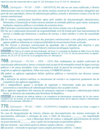 regressiva, pois não comprovado dolo ou culpa. Art. 122, do Estatuto, c/c art. 37, § 6º, CF. Alternativa D.
768. (Delegado – PC-DF – 2009 – UNIVERSA) Por não ser um ramo codificado, o Direito
Administrativo tem, na Constituição, um núcleo mínimo essencial de conhecimento obrigatório por
parte de seus operadores. Acerca da administração pública, assinale a alternativa correta, à luz de seu
assento constitucional.
(A) O sistema constitucional brasileiro optou pelo modelo da desconcentração administrativa,
delineando a Constituição as linhas mestras atinentes às entidades públicas, quais sejam, autarquias,
fundações, empresas públicas e sociedades de economia mista.
(B) O princípio constitucional da impessoalidade tem íntima relação com o da igualdade.
(C) Faz jus à indenização decorrente da responsabilidade civil do Estado pelo mau funcionamento de
serviço o cidadão que demonstrar a ausência do serviço, o dano sofrido e o nexo de causalidade
fático.
(D) Em face da carga impositiva maior dos princípios constitucionais a eles aplicáveis, somente os
agentes públicos submetem-se à imprescritibilidade de ressarcimento frente ao Estado.
(E) Por ferirem o princípio constitucional da igualdade, não é admitido pela doutrina e pela
jurisprudência do Supremo Tribunal Federal o instituto da delegação legislativa.
RESPOSTA (A) Trata-se do sistema de descentralização. (B) Essa é a concepção de Bandeira de Mello (Curso de direito
administrativo, p. 104). (C) A Carta adotou a Responsabilidade Objetiva. Art. 37, § 6º, CF. (D) Da mesma forma, os agentes
políticos. Art. 37, § 4º, CF. (E) Art. 84, VI, b e parágrafo único, CF. Alternativa B.
769. (Delegado – PC-GO – 2008 – UEG) Pela inadequação do modelo tradicional da
centralização administrativa, houve a extinção total ou parcial do monopólio estatal de alguns serviços
públicos e de outras atividades. Com a transferência total ou parcial da execução ao setor privado
surgiram as agências reguladoras. Sobre esse tema, é CORRETO afirmar:
(A) podem as agências reguladoras definir políticas públicas e executá-las nos diversos setores
regulados.
(B) a definição da política tarifária, os mecanismos de revisão e os respectivos parâmetros são de
competência das agências reguladoras.
(C) a independência quanto à atividade de regulação é relativizada, ainda que tenha como
característica a inexistência de subordinação hierárquica face ao poder central.
(D) as agências reguladoras têm natureza de autarquias especiais e integram a administração federal
direta; os diretores são nomeados pelo Presidente da República.
RESPOSTA (A) A definição das políticas públicas é de competência da Administração centralizada. (B) Os três vetores
competem à lei. (C) Correto, eis que sofrem fiscalização da Administração Direta. (D) As agências integram a Administração
Indireta, eis que autarquias. Alternativa C.
770. (Delegado – PC-SC – 2008 – ACADEPOL) Complete as lacunas na frase a seguir e
assinale a alternativa correta.
No caso de desapropriação de imóveis urbanos por descumprimento das normas municipais de
parcelamento, edificação e utilização do solo, o chefe do Executivo ________ em improbidade
administrativa, ________, caso o Município deixe de realizar o adequado aproveitamento do imóvel
no prazo máximo de ________ anos, a partir da incorporação ao patrimônio público.
(A) não incorrerá – mas estará sujeito às demais sanções cabíveis – 5 (cinco)
(B) incorrerá – excluindo-se quaisquer outras sanções porventura cabíveis – 2 (dois)
 