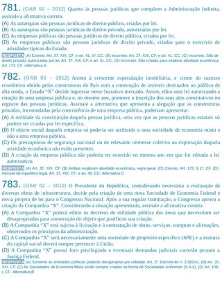 781. (OAB 02 – 2012) Quanto às pessoas jurídicas que compõem a Administração Indireta,
assinale a afirmativa correta.
(A) As autarquias são pessoas jurídicas de direito público, criadas por lei.
(B) As autarquias são pessoas jurídicas de direito privado, autorizadas por lei.
(C) As empresas públicas são pessoas jurídicas de direito público, criadas por lei.
(D) As empresas públicas são pessoas jurídicas de direito privado, criadas para o exercício de
atividades típicas do Estado.
RESPOSTA (A) Correto. Art. 37, XIX, CF, e art. 41, IV, CC. (B) Incorreto. Art. 37, XIX, CF, e art. 41, CC. (C) Incorreto. São de
direito privado, autorizadas por lei. Art. 37, XIX, CF, e art. 41, CC. (D) Incorreto. São criadas para explorar atividade econômica.
Art. 173, CF. Alternativa A.
782. (OAB 03 – 2012) Atento à crescente especulação imobiliária, e ciente do sucesso
econômico obtido pelas construtoras do País com a construção de imóveis destinados ao público de
alta renda, o Estado “X” decide ingressar nesse lucrativo mercado. Assim, edita uma lei autorizando a
criação de uma empresa pública e, no mesmo ano, promove a inscrição dos seus atos constitutivos no
registro das pessoas jurídicas. Assinale a alternativa que apresenta a alegação que as construtoras
privadas, incomodadas pela concorrência de uma empresa pública, poderiam apresentar.
(A) A nulidade da constituição daquela pessoa jurídica, uma vez que as pessoas jurídicas estatais só
podem ser criadas por lei específica.
(B) O objeto social daquela empresa só poderia ser atribuído a uma sociedade de economia mista e
não a uma empresa pública.
(C) Os pressupostos de segurança nacional ou de relevante interesse coletivo na exploração daquela
atividade econômica não estão presentes.
(D) A criação da empresa pública não poderia ter ocorrido no mesmo ano em que foi editada a lei
autorizativa.
RESPOSTA (A) Art. 37, XIX, CF. (B) Ambas exploram atividade econômica, regra geral. (C) Correto. Art. 173, § 1º, CF. (D)
Inexiste tal impeditivo legal. Art. 37, XIX, CF, e art. 45, CC. Alternativa C.
783. (OAB 02 – 2012) O Presidente da República, considerando necessária a realização de
diversas obras de infraestrutura, decide pela criação de uma nova Sociedade de Economia Federal e
envia projeto de lei para o Congresso Nacional. Após a sua regular tramitação, o Congresso aprova a
criação da Companhia “X”. Considerando a situação apresentada, assinale a afirmativa correta.
(A) A Companhia “X” poderá editar os decretos de utilidade pública das áreas que necessitam ser
desapropriadas para consecução do objeto que justificou sua criação.
(B) A Companhia “X” está sujeita à licitação e à contratação de obras, serviços, compras e alienações,
observados os princípios da administração.
(C) A Companhia “X” será necessariamente uma sociedade de propósito específico (SPE) e a maioria
do capital social deverá sempre pertencer à União.
(D) A Companhia “X” possui foro privilegiado e eventuais demandas judiciais correrão perante a
Justiça Federal.
RESPOSTA (A) Somente as entidades políticas poderão desapropriar por utilidade. Art. 2º, Decreto-lei n. 3.365/41. (B) Art. 37,
XXI, CF. (C) As Sociedades de Economia Mista serão sempre criadas na forma de Sociedades Anônimas (S.A.s). (D) Art. 109,
I, CF. Alternativa B.
 