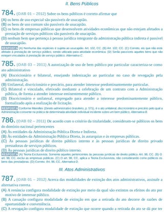 II. Bens Públicos
784.(OAB 01 – 2012) Sobre os bens públicos é correto afirmar que
(A) os bens de uso especial são passíveis de usucapião.
(B) os bens de uso comum são passíveis de usucapião.
(C) os bens de empresas públicas que desenvolvem atividades econômicas que não estejam afetados a
prestação de serviços públicos são passíveis de usucapião.
(D) nenhum bem que pertença à pessoa jurídica integrante da administração pública indireta é passível
de usucapião.
RESPOSTA (A) Nenhuma das espécies é sujeita ao usucapião. Art. 102, CC. (B) Art. 102, CC. (C) Correto, eis que não está
afetado à prestação de serviço público, sendo utilizado para atividade econômica. (D) Serão passíveis aqueles bens que não
estejam vinculados à prestação de serviço público. Alternativa C.
785. (OAB 03 – 2011) A autorização de uso de bem público por particular caracteriza-se como
ato administrativo
(A) Discricionário e bilateral, ensejando indenização ao particular no caso de revogação pela
administração.
(B) Unilateral, discricionário e precário, para atender interesse predominantemente particular.
(C) Bilateral e vinculado, efetivado mediante a celebração de um contrato com a Administração
pública, de forma a atender interesse eminentemente público.
(D) Discricionário e unilateral, empregado para atender a interesse predominantemente público,
formalizado após a realização de licitação.
RESPOSTA Conforme Meirelles (Direito administrativo brasileiro, p. 571), é o ato unilateral, discricionário e precário pelo qual a
Administração consente na prática de determinada atividade individual incidente sobre um bem público. Alternativa B.
786.(OAB 02 – 2011) De acordo com o critério da titularidade, consideram-se públicos os bens
do domínio nacional pertencentes
(A) Às entidades da Administração Pública Direta e Indireta.
(B) Às entidades da Administração Pública Direta, às autarquias e às empresas públicas.
(C) Às pessoas jurídicas de direito público interno e às pessoas jurídicas de direito privado
prestadoras de serviços públicos.
(D) Às pessoas jurídicas de direito público interno.
RESPOSTA (A) Teoria Exclusivista. Somente aqueles pertencentes às pessoas jurídicas de direito público. Art. 98, CC. (B) O
art. 98, CC, exclui as empresas públicas. (C) O art. 98, CC, aplica a Teoria Exclusivista, não considerando como públicos os
bens das prestadoras. (D) Correto. Art. 98, CC. Alternativa D.
III. Atos Administrativos
787.(OAB 01 – 2012) Acerca das modalidades de extinção dos atos administrativos, assinale a
alternativa correta.
(A) A renúncia configura modalidade de extinção por meio da qual são extintos os efeitos do ato por
motivo de interesse público.
(B) A cassação configura modalidade de extinção em que a retirada do ato decorre de razões de
oportunidade e conveniência.
(C) A revogação configura modalidade de extinção que ocorre quando a retirada do ato se dá por ter
 