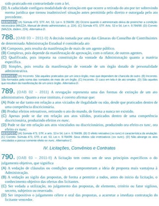 sido praticado em contrariedade com a lei.
(D) A caducidade configura modalidade de extinção em que ocorre a retirada do ato por ter sobrevindo
norma jurídica que tornou inadmissível situação antes permitida pelo direito e outorgada pelo ato
precedente.
RESPOSTA (A) Súmula 473, STF. Art. 53, Lei n. 9.784/99. (B) Ocorre quando o administrado deixa de preencher a condição
necessária (MAZZA, Manual de direito administrativo, p. 224). (C) Súmula 473, STF. Arts. 53 e 54, Lei n. 9.784/99. (D) Correto
(MAZZA, ibidem, 224). Alternativa D.
788.(OAB 03 – 2011-II) A decisão tomada por uma das Câmaras do Conselho de Contribuintes
de determinada Administração Estadual é considerada ato
(A) Composto, pois resulta da manifestação de mais de um agente público.
(B) Complexo, pois depende da manifestação de aprovação, com o relator, de outros agentes.
(C) Qualificado, pois importa na constituição da vontade da Administração quanto a matéria
específica.
(D) Simples, pois resulta da manifestação de vontade de um órgão dotado de personalidade
administrativa.
RESPOSTA (A) Incorreto. São aqueles praticados por um único órgão, mas que dependem de chancela de outro. (B) Incorreto.
São formados pela soma das vontades de mais de um órgão. (C) Incorreto. O caso em tela é de ato simples. (D) São aqueles
que resultam da manifestação de um único órgão. Alternativa D.
789. (OAB 02 – 2011) A revogação representa uma das formas de extinção de um ato
administrativo. Quanto a esse instituto, é correto afirmar que:
(A) Pode se dar tanto em relação a atos viciados de ilegalidade ou não, desde que praticados dentro de
uma competência discricionária.
(B) Produz efeitos retroativos, retirando o ato do mundo, de forma a nunca ter existido.
(C) Apenas pode se dar em relação aos atos válidos, praticados dentro de uma competência
discricionária, produzindo efeitos ex nunc.
(D) Pode se dar em relação aos atos vinculados ou discricionários, produzindo ora efeito ex tunc, ora
efeito ex nunc.
RESPOSTA (A) Súmula 473, STF, e arts. 53 e 54, Lei n. 9.784/99. (B) O efeito retroativo (ex tunc) é característica da anulação.
(C) Correto. Súmula 473, STF, e art. 53, Lei n. 9.784/99. Seus efeitos são irretroativos (ex nunc). (D) Não abrange os atos
vinculados e possui somente efeito ex nunc. Alternativa C.
IV. Licitações, Convênios e Contratos
790. (OAB 03 – 2011-II) A licitação tem como um de seus princípios específicos o do
julgamento objetivo, que significa
(A) A vedação de cláusulas ou condições que comprometam a ideia de proposta mais vantajosa à
Administração.
(B) A vedação ao sigilo das propostas, de forma a permitir a todos, antes do início da licitação, o
conhecimento objetivo das ofertas dos licitantes.
(C) Ser vedada a utilização, no julgamento das propostas, de elemento, critério ou fator sigiloso,
secreto, subjetivo ou reservado.
(D) Ser impositivo o julgamento célere e oral das propostas, a acarretar a imediata contratação do
licitante vencedor.
 