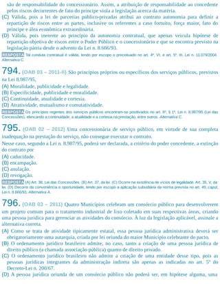 são de responsabilidade do concessionário. Assim, a atribuição de responsabilidade ao concedente
pelos riscos decorrentes de fato do príncipe viola a legislação acerca da matéria.
(C) Válida, pois a lei de parcerias público-privadas atribui ao contrato autonomia para definir a
repartição de riscos entre as partes, inclusive os referentes a caso fortuito, força maior, fato do
príncipe e álea econômica extraordinária.
(D) Válida, pois inerente ao princípio da autonomia contratual, que apenas veicula hipótese de
repartição objetiva de riscos entre o Poder Público e o concessionário e que se encontra previsto na
legislação pátria desde o advento da Lei n. 8.666/93.
RESPOSTA Tal conduta contratual é válida, tendo por escopo o preceituado no art. 4º, VI, e art. 5º, III, Lei n. 11.079/2004.
Alternativa C.
794.(OAB 03 – 2011-II) São princípios próprios ou específicos dos serviços públicos, previstos
na Lei 8.987/95,
(A) Moralidade, publicidade e legalidade.
(B) Especificidade, publicidade e moralidade.
(C) Continuidade, atualidade e cortesia.
(D) Atratividade, mutualismo e comutatividade.
RESPOSTA Os princípios regentes dos serviços públicos encontram-se positivados no art. 6º, § 1º, Lei n. 8.987/95 (Lei das
Concessões), elencando a continuidade, a atualidade e a cortesia na prestação, entre outros. Alternativa C.
795. (OAB 02 – 2012) Uma concessionária de serviço público, em virtude de sua completa
inadequação na prestação do serviço, não consegue executar o contrato.
Nesse caso, segundo a Lei n. 8.987/95, poderá ser declarada, a critério do poder concedente, a extinção
do contrato por
(A) caducidade.
(B) encampação.
(C) anulação.
(D) revogação.
RESPOSTA (A) Art. 38, Lei das Concessões. (B) Art. 37, da lei. (C) Ocorre na existência de vícios de legalidade. Art. 35, V, da
lei. (D) Decorre da conveniência e oportunidade, tendo por escopo a aplicação subsidiária da norma prevista no art. 49, caput,
Lei n. 8.666/93. Alternativa A.
796. (OAB 03 – 2011) Quatro Municípios celebram um consórcio público para desenvolverem
um projeto comum para o tratamento industrial de lixo coletado em suas respectivas áreas, criando
uma pessoa jurídica para gerenciar as atividades do consórcio. À luz da legislação aplicável, assinale a
alternativa correta.
(A) Como se trata de atividade tipicamente estatal, essa pessoa jurídica administrativa deverá ser
obrigatoriamente uma autarquia, criada por lei oriunda do maior Município celebrante do pacto.
(B) O ordenamento jurídico brasileiro admite, no caso, tanto a criação de uma pessoa jurídica de
direito público (a chamada associação pública) quanto de direito privado.
(C) O ordenamento jurídico brasileiro não admite a criação de uma entidade desse tipo, pois as
pessoas jurídicas integrantes da administração indireta são apenas as indicadas no art. 5º do
Decreto-Lei n. 200/67.
(D) A pessoa jurídica oriunda de um consórcio público não poderá ser, em hipótese alguma, uma
 