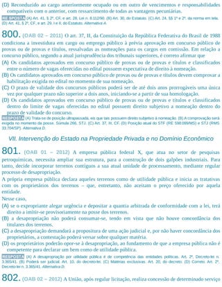 (D) Reconduzido ao cargo anteriormente ocupado ou em outro de vencimentos e responsabilidades
compatíveis com o anterior, com ressarcimento de todas as vantagens pecuniárias.
RE SPOSTA (A) Art. 41, § 2º, CF, e art. 28, Lei n. 8.112/90. (B) Art. 30, do Estatuto. (C) Art. 24, §§ 1º e 2º, da norma em tela.
(D) Art. 41, § 2º, CF, e art. 29, I e II, do Estatuto. Alternativa A.
800. (OAB 02 – 2011) O art. 37, II, da Constituição da República Federativa do Brasil de 1988
condiciona a investidura em cargo ou emprego público à prévia aprovação em concurso público de
provas ou de provas e títulos, ressalvadas as nomeações para os cargos em comissão. Em relação a
concurso público, segundo a atual jurisprudência dos tribunais superiores, é correto afirmar que
(A) Os candidatos aprovados em concurso público de provas ou de provas e títulos e classificados
entre o número de vagas oferecidas no edital possuem expectativa de direito à nomeação.
(B) Os candidatos aprovados em concurso público de provas ou de provas e títulos devem comprovar a
habilitação exigida no edital no momento de sua nomeação.
(C) O prazo de validade dos concursos públicos poderá ser de até dois anos prorrogáveis uma única
vez por qualquer prazo não superior a dois anos, iniciando-se a partir de sua homologação.
(D) Os candidatos aprovados em concurso público de provas ou de provas e títulos e classificados
dentro do limite de vagas oferecidas no edital possuem direito subjetivo a nomeação dentro do
prazo de validade do concurso.
RESPOSTA (A) Trata-se de posição ultrapassada, eis que tais possuem direito subjetivo à nomeação. (B) A comprovação será
exigida no momento da posse. Súmula 266, STJ. (C) Art. 37, III, CF. (D) Posição atual do STF (RE 598.099/MS) e STJ (RMS
33.704/SP). Alternativa D.
VII. Intervenção do Estado na Propriedade Privada e no Domínio Econômico
801. (OAB 01 – 2012) A empresa pública federal X, que atua no setor de pesquisas
petroquímicas, necessita ampliar sua estrutura, para a construção de dois galpões industriais. Para
tanto, decide incorporar terrenos contíguos a sua atual unidade de processamento, mediante regular
processo de desapropriação.
A própria empresa pública declara aqueles terrenos como de utilidade pública e inicia as tratativas
com os proprietários dos terrenos – que, entretanto, não aceitam o preço oferecido por aquela
entidade.
Nesse caso,
(A) se o expropriante alegar urgência e depositar a quantia arbitrada de conformidade com a lei, terá
direito a imitir-se provisoriamente na posse dos terrenos.
(B) a desapropriação não poderá consumar-se, tendo em vista que não houve concordância dos
titulares dos terrenos.
(C) a desapropriação demandará a propositura de uma ação judicial e, por não haver concordância dos
proprietários, a contestação poderá versar sobre qualquer matéria.
(D) os proprietários poderão opor-se à desapropriação, ao fundamento de que a empresa pública não é
competente para declarar um bem como de utilidade pública.
RESPOSTA (A) A desapropriação por utilidade pública é de competência das entidades políticas. Art. 2º, Decreto-lei n.
3.365/41. (B) Poderá ser judicial. Art. 10, do decreto-lei. (C) Matérias exclusivas. Art. 20, do decreto. (D) Correto. Art. 2º,
Decreto-lei n. 3.365/41. Alternativa D.
802.(OAB 02 – 2012) A União, após regular licitação, realiza concessão de determinado serviço
 