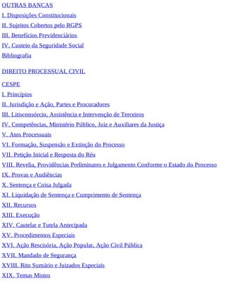 OUTRAS BANCAS
I. Disposições Constitucionais
II. Sujeitos Cobertos pelo RGPS
III. Benefícios Previdenciários
IV. Custeio da Seguridade Social
Bibliografia
DIREITO PROCESSUAL CIVIL
CESPE
I. Princípios
II. Jurisdição e Ação, Partes e Procuradores
III. Litisconsórcio, Assistência e Intervenção de Terceiros
IV. Competências, Ministério Público, Juiz e Auxiliares da Justiça
V. Atos Processuais
VI. Formação, Suspensão e Extinção do Processo
VII. Petição Inicial e Resposta do Réu
VIII. Revelia, Providências Preliminares e Julgamento Conforme o Estado do Processo
IX. Provas e Audiências
X. Sentença e Coisa Julgada
XI. Liquidação de Sentença e Cumprimento de Sentença
XII. Recursos
XIII. Execução
XIV. Cautelar e Tutela Antecipada
XV. Procedimentos Especiais
XVI. Ação Rescisória, Ação Popular, Ação Civil Pública
XVII. Mandado de Segurança
XVIII. Rito Sumário e Juizados Especiais
XIX. Temas Mistos
 