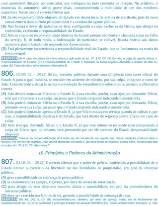 com automóvel dirigido por particular, que trafegava na mão contrária de direção. No acidente, o
motorista do automóvel sofreu grave lesão, comprometendo a mobilidade de um dos membros
superiores. Nesse caso, é correto afirmar que
(A) Existe responsabilidade objetiva do Estado em decorrência da prática de ato ilícito, pois há nexo
causal entre o dano sofrido pelo particular e a conduta do agente público.
(B) Não haverá o dever de indenizar se ficar configurada a culpa exclusiva da vítima, que dirigia na
contramão, excluindo a responsabilidade do Estado.
(C) Não se cogita de responsabilidade objetiva do Estado porque não houve a chamada culpa ou falha
do serviço. E, de todo modo, a indenização do particular, se cabível, ficaria restrita aos danos
materiais, pois o Estado não responde por danos morais.
(D) Está plenamente caracterizada a responsabilidade civil do Estado, que se fundamenta na teoria do
risco integral.
RESPOSTA (A) A culpa exclusiva da vítima afasta a aplicação do art. 37, § 6º, CF. (B) Correta. A culpa do agente afasta a
responsabilidade do Estado. (C) A responsabilidade do Estado é imputada na forma objetiva. Afastada a análise do dolo ou
culpa. (D) Teoria do risco administrativo. Alternativa B.
806. (OAB 02 – 2012) Sílvio, servidor público, durante uma diligência com carro oficial do
Estado X para o qual trabalha, se envolve em acidente de trânsito, por sua culpa, atingindo o carro de
João. Considerando a situação acima e a evolução do entendimento sobre o tema, assinale a afirmativa
correta.
(A) João deverá demandar Sílvio ou o Estado X, à sua escolha, porém, caso opte por demandar Sílvio,
terá que comprovar a sua culpa, ao passo que o Estado responde independentemente dela.
(B) João poderá demandar Sílvio ou o Estado X, à sua escolha, porém, caso opte por demandar Sílvio,
presumir-se-á sua culpa, ao passo que o Estado responde independentemente dela.
(C) João poderá demandar apenas o Estado X, já que Sílvio estava em serviço quando da colisão e, por
isso, a responsabilidade objetiva é do Estado, que terá direito de regresso contra Sílvio, em caso de
culpa.
(D) João terá que demandar Sílvio e o Estado X, já que este último só responde caso comprovada a
culpa de Sílvio, que, no entanto, será presumida por ser ele servidor do Estado (responsabilidade
objetiva).
RESPOSTA Trata-se da responsabilização do Estado por ato oriundo de seu agente que, nessa condição, produziu dano a
terceiro. Por ser de viés objetivo, João deverá demandar o Estado X, que terá direito de regresso contra Sílvio, comprovado dolo
ou culpa. Art. 37, § 6º, CF. Alternativa C.
IX. Princípios e Poderes da Administração
807.(OAB 01 – 2012) É correto afirmar que o poder de polícia, conferindo a possibilidade de o
Estado limitar o exercício da liberdade ou das faculdades de proprietário, em prol do interesse
público,
(A) gera a possibilidade de cobrança de preço público.
(B) se instrumentaliza sempre, e apenas, por meio de alvará de autorização.
(C) para atingir os seus objetivos maiores, afasta a razoabilidade, em prol da predominância do
interesse público.​
(D) deve ser exercido nos limites da lei, gerando a possibilidade de cobrança de taxa.
RESPOSTA (A) Art. 145, II, CF. (B) Instrumentaliza-se, também, por meio de licença, multa, ato de fechamento de
estabelecimento etc. (C) A razoabilidade é princípio limitador da atuação (MEIRELLES, Direito administrativo brasileiro, p. 138-
 