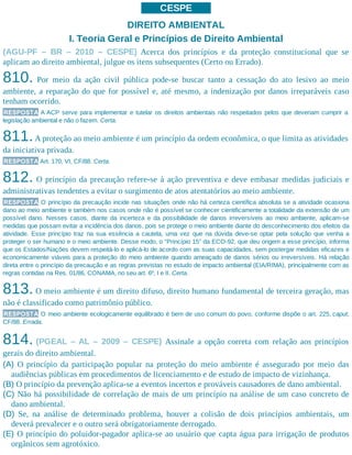 CESPE
DIREITO AMBIENTAL
I. Teoria Geral e Princípios de Direito Ambiental
(AGU-PF – BR – 2010 – CESPE) Acerca dos princípios e da proteção constitucional que se
aplicam ao direito ambiental, julgue os itens subsequentes (Certo ou Errado).
810. Por meio da ação civil pública pode-se buscar tanto a cessação do ato lesivo ao meio
ambiente, a reparação do que for possível e, até mesmo, a indenização por danos irreparáveis caso
tenham ocorrido.
RESPOSTA A ACP serve para implementar e tutelar os direitos ambientais não respeitados pelos que deveriam cumprir a
legislação ambiental e não o fazem. Certa.
811.A proteção ao meio ambiente é um princípio da ordem econômica, o que limita as atividades
da iniciativa privada.
RESPOSTA Art. 170, VI, CF/88. Certa.
812. O princípio da precaução refere-se à ação preventiva e deve embasar medidas judiciais e
administrativas tendentes a evitar o surgimento de atos atentatórios ao meio ambiente.
RESPOSTA O princípio da precaução incide nas situações onde não há certeza científica absoluta se a atividade ocasiona
dano ao meio ambiente e também nos casos onde não é possível se conhecer cientificamente a totalidade da extensão de um
possível dano. Nesses casos, diante da incerteza e da possibilidade de danos irreversíveis ao meio ambiente, aplicam-se
medidas que possam evitar a incidência dos danos, pois se protege o meio ambiente diante do desconhecimento dos efeitos da
atividade. Esse princípio traz na sua essência a cautela, uma vez que na dúvida deve-se optar pela solução que venha a
proteger o ser humano e o meio ambiente. Desse modo, o “Princípio 15” da ECO-92, que deu origem a esse princípio, informa
que os Estados/Nações devem respeitá-lo e aplicá-lo de acordo com as suas capacidades, sem postergar medidas eficazes e
economicamente viáveis para a proteção do meio ambiente quando ameaçado de danos sérios ou irreversíveis. Há relação
direta entre o princípio da precaução e as regras previstas no estudo de impacto ambiental (EIA/RIMA), principalmente com as
regras contidas na Res. 01/86, CONAMA, no seu art. 6º, I e II. Certa.
813. O meio ambiente é um direito difuso, direito humano fundamental de terceira geração, mas
não é classificado como patrimônio público.
RESPOSTA O meio ambiente ecologicamente equilibrado é bem de uso comum do povo, conforme dispõe o art. 225, caput,
CF/88. Errada.
814. (PGEAL – AL – 2009 – CESPE) Assinale a opção correta com relação aos princípios
gerais do direito ambiental.
(A) O princípio da participação popular na proteção do meio ambiente é assegurado por meio das
audiências públicas em procedimentos de licenciamento e de estudo de impacto de vizinhança.
(B) O princípio da prevenção aplica-se a eventos incertos e prováveis causadores de dano ambiental.
(C) Não há possibilidade de correlação de mais de um princípio na análise de um caso concreto de
dano ambiental.
(D) Se, na análise de determinado problema, houver a colisão de dois princípios ambientais, um
deverá prevalecer e o outro será obrigatoriamente derrogado.
(E) O princípio do poluidor-pagador aplica-se ao usuário que capta água para irrigação de produtos
orgânicos sem agrotóxico.
 