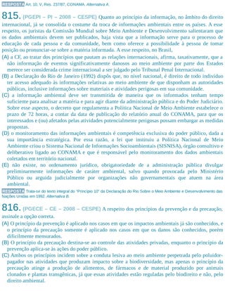 RESPOSTA Art. 10, V, Res. 237/87, CONAMA. Alternativa A.
815. (PGEPI – PI – 2008 – CESPE) Quanto ao princípio da informação, no âmbito do direito
internacional, já se consolida o costume da troca de informações ambientais entre os países. A esse
respeito, os juristas da Comissão Mundial sobre Meio Ambiente e Desenvolvimento salientaram que
os dados ambientais devem ser publicados, haja vista que a informação serve para o processo de
educação de cada pessoa e da comunidade, bem como oferece a possibilidade à pessoa de tomar
posição ou pronunciar-se sobre a matéria informada. A esse respeito, no Brasil,
(A) a CF, ao tratar dos princípios que pautam as relações internacionais, afirma, taxativamente, que a
não informação de eventos significativamente danosos ao meio ambiente por parte dos Estados
merece ser considerada crime internacional a ser julgado pelo Tribunal Penal Internacional.
(B) a Declaração do Rio de Janeiro (1992) dispôs que, no nível nacional, é direito de todo indivíduo
ter acesso adequado às informações relativas ao meio ambiente de que disponham as autoridades
públicas, inclusive informações sobre materiais e atividades perigosas em sua comunidade.
(C) a informação ambiental deve ser transmitida de maneira que os informados tenham tempo
suficiente para analisar a matéria e para agir diante da administração pública e do Poder Judiciário.
Sobre esse aspecto, o decreto que regulamenta a Política Nacional de Meio Ambiente estabelece o
prazo de 72 horas, a contar da data de publicação do relatório anual do CONAMA, para que os
interessados e (ou) afetados pelas atividades potencialmente perigosas possam embargar as medidas
propostas.
(D) o monitoramento das informações ambientais é competência exclusiva do poder público, dada a
sua importância estratégica. Por essa razão, a lei que instituiu a Política Nacional de Meio
Ambiente criou o Sistema Nacional de Informações Socioambientais (SISNISA), órgão consultivo e
deliberativo ligado ao CONAMA e que é responsável pelo monitoramento dos dados ambientais
coletados em território nacional.
(E) não existe, no ordenamento jurídico, obrigatoriedade de a administração pública divulgar
preliminarmente informações de caráter ambiental, salvo quando provocada pelo Ministério
Público ou arguida judicialmente por organizações não governamentais que atuem na área
ambiental.
RESPOSTA Trata-se do texto integral do “Princípio 10” da Declaração do Rio Sobre o Meio Ambiente e Desenvolvimento das
Nações Unidas em 1992. Alternativa B.
816. (PGECE – CE – 2008 – CESPE) A respeito dos princípios da prevenção e da precaução,
assinale a opção correta.
(A) O princípio da prevenção é aplicado nos casos em que os impactos ambientais já são conhecidos, e
o princípio da precaução somente é aplicado nos casos em que os danos são conhecidos, porém
dificilmente mensurados.
(B) O princípio da precaução destina-se ao controle das atividades privadas, enquanto o princípio da
prevenção aplica-se às ações do poder público.
(C) Ambos os princípios incidem sobre a conduta lesiva ao meio ambiente perpetrada pelo poluidor-
pagador nas atividades que produzam impacto sobre a biodiversidade, mas apenas o princípio da
precaução atinge a produção de alimentos, de fármacos e de material produzido por animais
clonados e plantas transgênicas, já que essas atividades estão reguladas pelo biodireito e não, pelo
direito ambiental.
 