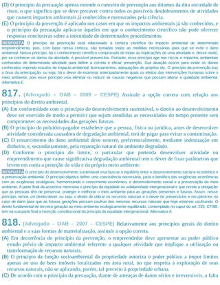 (D) O princípio da precaução apenas estende o conceito de prevenção aos ditames da dita sociedade de
risco, o que significa que se deve precaver contra todos os possíveis desdobramentos de atividades
que causem impactos ambientais já conhecidos e mensurados pela ciência.
(E) O princípio da prevenção é aplicado nos casos em que os impactos ambientais já são conhecidos, e
o princípio da precaução aplica-se àqueles em que o conhecimento científico não pode oferecer
respostas conclusivas sobre a inocuidade de determinados procedimentos.
RESPOSTA O princípio da prevenção está relacionado à certeza científica do impacto ambiental de determinado
empreendimento, pois, com base nessa certeza, são tomadas todas as medidas necessárias para que se evite o dano
ambiental. Nesse princípio, há o conhecimento científico comprovado de todas as implicações de uma atividade e, desse modo,
por se conhecer os danos da atividade, é possível preveni-los. Portanto, esse princípio age nos riscos e impactos ambientais
conhecidos de determinada atividade para definir a correta e eficaz prevenção. Sua atuação ocorre para evitar os danos
conhecidos impondo estudos de impacto ambiental, licenciamentos, adequações de projetos etc. O princípio da prevenção traz
o ônus da antecipação, ou seja, há o dever de examinar antecipadamente quais os efeitos das intervenções humanas sobre o
meio ambiente, pois esse princípio visa eliminar ou reduzir as causas negativas que possam alterar a qualidade ambiental.
Alternativa E.
817. (Advogado – OAB – 2009 – CESPE) Assinale a opção correta com relação aos
princípios do direito ambiental.
(A) Em conformidade com o princípio do desenvolvimento sustentável, o direito ao desenvolvimento
deve ser exercido de modo a permitir que sejam atendidas as necessidades do tempo presente sem
comprometer as necessidades das gerações futuras.
(B) O princípio do poluidor-pagador estabelece que a pessoa, física ou jurídica, antes de desenvolver
atividade considerada causadora de degradação ambiental, terá de pagar para evitar a contaminação.
(C) O ressarcimento do dano ambiental deve ocorrer, preferencialmente, mediante indenização em
dinheiro, e, secundariamente, pela reparação natural do ambiente degradado.
(D) Conforme o princípio do limite, o particular que pretenda desenvolver atividade ou
empreendimento que cause significativa degradação ambiental tem o dever de fixar parâmetros que
levem em conta a proteção da vida e do próprio meio ambiente.
RESPOSTA O princípio do desenvolvimento sustentável visa buscar o equilíbrio entre o desenvolvimento social e econômico e
a preservação ambiental. O princípio objetiva definir uma coexistência necessária, justa e benéfica das exigências econômicas
com as exigências ecológicas, harmonizando o crescimento econômico, o desenvolvimento social e a preservação do meio
ambiente. A parte final da assertiva menciona o princípio da equidade ou solidariedade intergeracional e que revela a obrigação
que as pessoas têm de preservar, proteger e melhorar o meio ambiente para as gerações presentes e futuras. Assim, nesse
princípio, temos um direito-dever, ou seja, o direito de utilizar os recursos naturais e o dever de preservá-los e recuperá-los no
caso de dano para que as futuras gerações possam usufruir dos mesmos recursos naturais que hoje estamos usufruindo. O
direito fundamental de terceira geração ao meio ambiente ecologicamente equilibrado, contemplado no caput do art. 225, CF/88,
tem na sua parte final a inserção constitucional do princípio da equidade intergeracional. Alternativa A.
818. (Advogado – OAB – 2007 – CESPE) Relativamente aos princípios gerais do direito
ambiental e a suas formas de materialização, assinale a opção correta.
(A) Em decorrência do princípio da prevenção, o empreendedor deve apresentar ao poder público
estudo prévio de impacto ambiental referente a qualquer atividade que implique a utilização ou
transformação de recursos naturais.
(B) O princípio da função socioambiental da propriedade autoriza o poder público a impor limites
apenas ao uso de bens imóveis localizados em área rural, no que respeita à exploração de seus
recursos naturais, não se aplicando, porém, tal preceito à propriedade urbana.
(C) De acordo com o princípio da precaução, diante de ameaças de danos sérios e irreversíveis, a falta
 