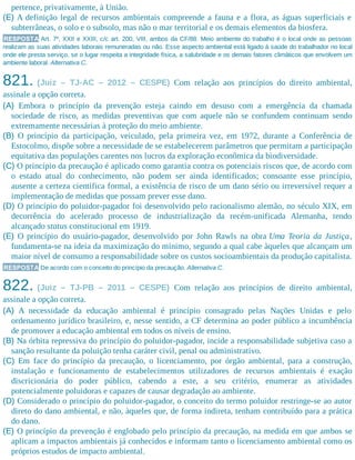 pertence, privativamente, à União.
(E) A definição legal de recursos ambientais compreende a fauna e a flora, as águas superficiais e
subterrâneas, o solo e o subsolo, mas não o mar territorial e os demais elementos da biosfera.
RESPOSTA Art. 7º, XXII e XXIII, c/c art. 200, VIII, ambos da CF/88. Meio ambiente do trabalho é o local onde as pessoas
realizam as suas atividades laborais remuneradas ou não. Esse aspecto ambiental está ligado à saúde do trabalhador no local
onde ele presta serviço, se o lugar respeita a integridade física, a salubridade e os demais fatores climáticos que envolvem um
ambiente laboral. Alternativa C.
821. (Juiz – TJ-AC – 2012 – CESPE) Com relação aos princípios do direito ambiental,
assinale a opção correta.
(A) Embora o princípio da prevenção esteja caindo em desuso com a emergência da chamada
sociedade de risco, as medidas preventivas que com aquele não se confundem continuam sendo
extremamente necessárias à proteção do meio ambiente.
(B) O princípio da participação, veiculado, pela primeira vez, em 1972, durante a Conferência de
Estocolmo, dispõe sobre a necessidade de se estabelecerem parâmetros que permitam a participação
equitativa das populações carentes nos lucros da exploração econômica da biodiversidade.
(C) O princípio da precaução é aplicado como garantia contra os potenciais riscos que, de acordo com
o estado atual do conhecimento, não podem ser ainda identificados; consoante esse princípio,
ausente a certeza científica formal, a existência de risco de um dano sério ou irreversível requer a
implementação de medidas que possam prever esse dano.
(D) O princípio do poluidor-pagador foi desenvolvido pelo racionalismo alemão, no século XIX, em
decorrência do acelerado processo de industrialização da recém-unificada Alemanha, tendo
alcançado status constitucional em 1919.
(E) O princípio do usuário-pagador, desenvolvido por John Rawls na obra Uma Teoria da Justiça,
fundamenta-se na ideia da maximização do mínimo, segundo a qual cabe àqueles que alcançam um
maior nível de consumo a responsabilidade sobre os custos socioambientais da produção capitalista.
RESPOSTA De acordo com o conceito do princípio da precaução. Alternativa C.
822. (Juiz – TJ-PB – 2011 – CESPE) Com relação aos princípios de direito ambiental,
assinale a opção correta.
(A) A necessidade da educação ambiental é princípio consagrado pelas Nações Unidas e pelo
ordenamento jurídico brasileiro, e, nesse sentido, a CF determina ao poder público a incumbência
de promover a educação ambiental em todos os níveis de ensino.
(B) Na órbita repressiva do princípio do poluidor-pagador, incide a responsabilidade subjetiva caso a
sanção resultante da poluição tenha caráter civil, penal ou administrativo.
(C) Em face do princípio da precaução, o licenciamento, por órgão ambiental, para a construção,
instalação e funcionamento de estabelecimentos utilizadores de recursos ambientais é exação
discricionária do poder público, cabendo a este, a seu critério, enumerar as atividades
potencialmente poluidoras e capazes de causar degradação ao ambiente.
(D) Considerado o princípio do poluidor-pagador, o conceito do termo poluidor restringe-se ao autor
direto do dano ambiental, e não, àqueles que, de forma indireta, tenham contribuído para a prática
do dano.
(E) O princípio da prevenção é englobado pelo princípio da precaução, na medida em que ambos se
aplicam a impactos ambientais já conhecidos e informam tanto o licenciamento ambiental como os
próprios estudos de impacto ambiental.
 