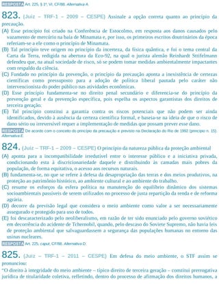 RESPOSTA Art. 225, § 1º, VI, CF/88. Alternativa A.
823. (Juiz – TRF-1 – 2009 – CESPE) Assinale a opção correta quanto ao princípio da
precaução.
(A) Esse princípio foi criado na Conferência de Estocolmo, em resposta aos danos causados pelo
vazamento de mercúrio na baía de Minamata e, por isso, os primeiros escritos doutrinários da época
referiam-se a ele como o princípio de Minamata.
(B) Tal princípio teve origem no princípio da incerteza, da física quântica, e foi o tema central da
Carta da Terra, redigida na abertura da Eco-92, na qual o jurista alemão Reinhardt Sttifelmann
defendeu que, na atual sociedade de risco, só se podem tomar medidas ambientalmente impactantes
com respaldo da ciência.
(C) Fundado no princípio da prevenção, o princípio da precaução aponta a inexistência de certezas
científicas como pressuposto para a adoção de política liberal pautada pelo caráter não
intervencionista do poder público nas atividades econômicas.
(D) Esse princípio fundamenta-se no direito penal secundário e diferencia-se do princípio da
prevenção geral e da prevenção específica, pois espelha os aspectos garantistas dos direitos de
terceira geração.
(E) Tal princípio constitui a garantia contra os riscos potenciais que não podem ser ainda
identificados, devido à ausência da certeza científica formal, e baseia-se na ideia de que o risco de
dano sério ou irreversível requer a implementação de medidas que possam prever esse dano.
RESPOSTA De acordo com o conceito do princípio da precaução e previsto na Declaração do Rio de 1992 (princípio n. 15).
Alternativa E.
824.(Juiz – TRF-1 – 2009 – CESPE) O princípio da natureza pública da proteção ambiental
(A) aponta para a incompatibilidade irredutível entre o interesse público e a iniciativa privada,
condicionando esta à discricionariedade daquele e distribuindo às camadas mais pobres da
população, de forma equitativa, o acesso aos recursos naturais.
(B) fundamenta-se, no que se refere à defesa da desapropriação das terras e dos meios produtivos, na
proteção ao patrimônio histórico, ao ambiente cultural e ao ambiente do trabalho.
(C) resume os esforços da esfera política na manutenção do equilíbrio dinâmico dos sistemas
socioambientais passíveis de serem utilizados no processo de justa repartição da renda e de reforma
agrária.
(D) decorre da previsão legal que considera o meio ambiente como valor a ser necessariamente
assegurado e protegido para uso de todos.
(E) foi descaracterizado pelo neoliberalismo, em razão de ter sido enunciado pelo governo soviético
em decorrência do acidente de Tchernobil, quando, pelo descaso do Soviete Supremo, não havia leis
de proteção ambiental que salvaguardassem a segurança das populações humanas no entorno das
usinas nucleares.
RESPOSTA Art. 225, caput, CF/88. Alternativa D.
825. (Juiz – TRF-1 – 2011 – CESPE) Em defesa do meio ambiente, o STF assim se
pronunciou:
“O direito à integridade do meio ambiente – típico direito de terceira geração – constitui prerrogativa
jurídica de titularidade coletiva, refletindo, dentro do processo de afirmação dos direitos humanos, a
 