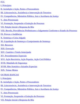 FCC
I. Princípios
II. Jurisdição e Ação, Partes e Procuradores
III. Litisconsórcio, Assistência e Intervenção de Terceiros
IV. Competências, Ministério Público, Juiz e Auxiliares da Justiça
V. Atos Processuais
VI. Formação, Suspensão e Extinção do Processo
VII. Petição Inicial e Resposta do Réu
VIII. Revelia, Providências Preliminares e Julgamento Conforme o Estado do Processo
IX. Provas e Audiências
X. Sentença e Coisa Julgada
XI. Liquidação de Sentença e Cumprimento de Sentença
XII. Recursos
XIII. Execução
XIV. Cautelar e Tutela Antecipada
XV. Procedimentos Especiais
XVI. Ação Rescisória, Ação Popular, Ação Civil Pública
XVII. Mandado de Segurança
XVIII. Rito Sumário e Juizados Especiais
XIX. Temas Mistos
OUTRAS BANCAS
I. Princípios
II. Jurisdição e Ação, Partes e Procuradores
III. Litisconsórcio, Assistência e Intervenção de Terceiros
IV. Competências, Ministério Público, Juiz e Auxiliares da Justiça
V. Atos Processuais
VI. Formação, Suspensão e Extinção do Processo
VII. Petição Inicial e Resposta do Réu
 