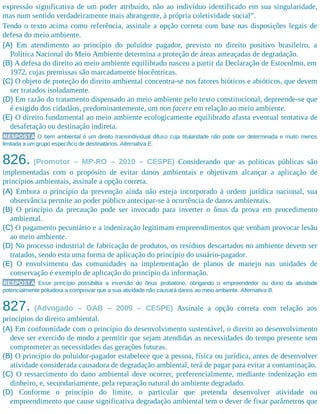 expressão significativa de um poder atribuído, não ao indivíduo identificado em sua singularidade,
mas num sentido verdadeiramente mais abrangente, à própria coletividade social”.
Tendo o texto acima como referência, assinale a opção correta com base nas disposições legais de
defesa do meio ambiente.
(A) Em atendimento ao princípio do poluidor pagador, previsto no direito positivo brasileiro, a
Política Nacional do Meio Ambiente determina a proteção de áreas ameaçadas de degradação.
(B) A defesa do direito ao meio ambiente equilibrado nasceu a partir da Declaração de Estocolmo, em
1972, cujas premissas são marcadamente biocêntricas.
(C) O objeto de proteção do direito ambiental concentra-se nos fatores bióticos e abióticos, que devem
ser tratados isoladamente.
(D) Em razão do tratamento dispensado ao meio ambiente pelo texto constitucional, depreende-se que
é exigido dos cidadãos, predominantemente, um non facere em relação ao meio ambiente.
(E) O direito fundamental ao meio ambiente ecologicamente equilibrado afasta eventual tentativa de
desafetação ou destinação indireta.
RESPOSTA O bem ambiental é um direito transindividual difuso cuja titularidade não pode ser determinada e muito menos
limitada a um grupo específico de destinatários. Alternativa E.
826. (Promotor – MP-RO – 2010 – CESPE) Considerando que as políticas públicas são
implementadas com o propósito de evitar danos ambientais e objetivam alcançar a aplicação de
princípios ambientais, assinale a opção correta.
(A) Embora o princípio da prevenção ainda não esteja incorporado à ordem jurídica nacional, sua
observância permite ao poder público antecipar-se à ocorrência de danos ambientais.
(B) O princípio da precaução pode ser invocado para inverter o ônus da prova em procedimento
ambiental.
(C) O pagamento pecuniário e a indenização legitimam empreendimentos que venham provocar lesão
ao meio ambiente.
(D) No processo industrial de fabricação de produtos, os resíduos descartados no ambiente devem ser
tratados, sendo esta uma forma de aplicação do princípio do usuário-pagador.
(E) O envolvimento das comunidades na implementação de planos de manejo nas unidades de
conservação é exemplo de aplicação do princípio da informação.
RESPOSTA Esse princípio possibilita a inversão do ônus probatório, obrigando o empreendedor ou dono da atividade
potencialmente poluidora a comprovar que a sua atividade não causará danos ao meio ambiente. Alternativa B.
827. (Advogado – OAB – 2009 – CESPE) Assinale a opção correta com relação aos
princípios do direito ambiental.
(A) Em conformidade com o princípio do desenvolvimento sustentável, o direito ao desenvolvimento
deve ser exercido de modo a permitir que sejam atendidas as necessidades do tempo presente sem
comprometer as necessidades das gerações futuras.
(B) O princípio do poluidor-pagador estabelece que a pessoa, física ou jurídica, antes de desenvolver
atividade considerada causadora de degradação ambiental, terá de pagar para evitar a contaminação.
(C) O ressarcimento do dano ambiental deve ocorrer, preferencialmente, mediante indenização em
dinheiro, e, secundariamente, pela reparação natural do ambiente degradado.
(D) Conforme o princípio do limite, o particular que pretenda desenvolver atividade ou
empreendimento que cause significativa degradação ambiental tem o dever de fixar parâmetros que
 