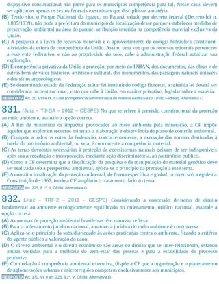 dispositivo constitucional não prevê para os municípios competência para tal. Nesse caso, devem
ser aplicados apenas os textos federais e estaduais que disciplinam a matéria.
(B) Tendo sido o Parque Nacional do Iguaçu, no Paraná, criado por decreto federal (Decreto-lei n.
1.035/1939), não pode a prefeitura do município de localização desse parque estabelecer medidas de
preservação ambiental na área do parque, atribuição inserida na competência material exclusiva da
União.
(C) A pesquisa e a lavra de recursos minerais e o aproveitamento de energia hidráulica constituem
atividades da esfera de competência da União. Assim, uma vez que os recursos minerais pertencem
a esse ente federativo, e não ao proprietário do solo, cabe à administração federal autorizar sua
exploração.
(D) É competência privativa da União a proteção, por meio do IPHAN, dos documentos, das obras e de
outros bens de valor histórico, artístico e cultural, dos monumentos, das paisagens naturais notáveis
e dos sítios arqueológicos.
(E) Se determinado estado da Federação editar lei instituindo código florestal, a referida lei deverá ser
considerada inconstitucional, visto que cabe à União, em caráter privativo, legislar sobre a matéria.
RESPOSTA Art. 20, VIII e IX, CF/88 (competência administrativa ou material exclusiva da União Federal). Alternativa C.
831. (Juiz – TJ-BA – 2012 – CESPE) No que se refere à previsão constitucional da proteção
ao meio ambiente, assinale a opção correta.
(A) A fim de minimizar os impactos provocados ao meio ambiente pela mineração, a CF impõe
àqueles que exploram recursos minerais a elaboração e observância de plano de controle ambiental.
(B) Compete a todos os entes da Federação, concorrentemente, a execução das normas destinadas à
tutela do patrimônio ambiental, ou seja, é concorrente a competência material.
(C) As terras devolutas necessárias à proteção de ecossistemas naturais deixam de ser indisponíveis
após sua arrecadação e incorporação, mediante ação discriminatória, ao patrimônio público.
(D) Como a CF determina que a fiscalização da pesquisa e da manipulação de material genético deve
ser realizada sob a perspectiva ambiental, aplica-se o princípio da precaução a esse tema.
(E) A constitucionalização da proteção ambiental, de forma específica e global, ocorreu sob a égide da
Constituição de 1967, tendo a CF ampliado o tratamento dado ao tema.
RESPOSTA Art. 225, § 1º, II, CF/88. Alternativa D.
832. (Juiz – TRF-2 – 2011 – CESPE) Considerando a concessão de status de direito
fundamental ao ambiente ecologicamente equilibrado no ordenamento jurídico nacional, assinale a
opção correta.
(A) As normas de proteção ambiental brasileiras têm natureza reflexa.
(B) Para o ordenamento jurídico nacional, a natureza jurídica do meio ambiente é controversa.
(C) Aplica-se o princípio da subsidiariedade às ações praticadas contra o ambiente, ficando a critério
do agente público a valoração do dano.
(D) O direito ambiental e o direito econômico são áreas do direito que se inter-relacionam, estando
ambas voltadas para a melhoria do bem-estar das pessoas e para a estabilidade do processo
produtivo.
(E) Com relação à competência ambiental executiva, dispõe a CF que a organização e o planejamento
de aglomerações urbanas e microrregiões competem exclusivamente aos municípios.
RESPOSTA Art. 170, VI, e art. 225, § 1º, V, CF/88. Alternativa D.
 