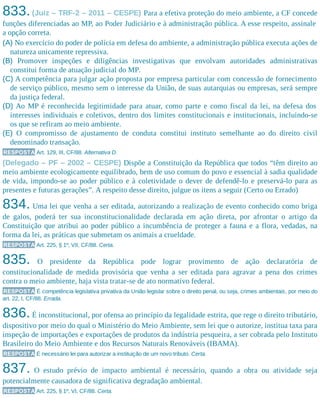 833.(Juiz – TRF-2 – 2011 – CESPE) Para a efetiva proteção do meio ambiente, a CF concede
funções diferenciadas ao MP, ao Poder Judiciário e à administração pública. A esse respeito, assinale
a opção correta.
(A) No exercício do poder de polícia em defesa do ambiente, a administração pública executa ações de
natureza unicamente repressiva.
(B) Promover inspeções e diligências investigativas que envolvam autoridades administrativas
constitui forma de atuação judicial do MP.
(C) A competência para julgar ação proposta por empresa particular com concessão de fornecimento
de serviço público, mesmo sem o interesse da União, de suas autarquias ou empresas, será sempre
da justiça federal.
(D) Ao MP é reconhecida legitimidade para atuar, como parte e como fiscal da lei, na defesa dos
interesses individuais e coletivos, dentro dos limites constitucionais e institucionais, incluindo-se
os que se refiram ao meio ambiente.
(E) O compromisso de ajustamento de conduta constitui instituto semelhante ao do direito civil
denominado transação.
RESPOSTA Art. 129, III, CF/88. Alternativa D.
(Delegado – PF – 2002 – CESPE) Dispõe a Constituição da República que todos “têm direito ao
meio ambiente ecologicamente equilibrado, bem de uso comum do povo e essencial à sadia qualidade
de vida, impondo-se ao poder público e à coletividade o dever de defendê-lo e preservá-lo para as
presentes e futuras gerações”. A respeito desse direito, julgue os itens a seguir (Certo ou Errado)
834. Uma lei que venha a ser editada, autorizando a realização de evento conhecido como briga
de galos, poderá ter sua inconstitucionalidade declarada em ação direta, por afrontar o artigo da
Constituição que atribui ao poder público a incumbência de proteger a fauna e a flora, vedadas, na
forma da lei, as práticas que submetam os animais a crueldade.
RESPOSTA Art. 225, § 1º, VII, CF/88. Certa.
835. O presidente da República pode lograr provimento de ação declaratória de
constitucionalidade de medida provisória que venha a ser editada para agravar a pena dos crimes
contra o meio ambiente, haja vista tratar-se de ato normativo federal.
RESPOSTA É competência legislativa privativa da União legislar sobre o direito penal, ou seja, crimes ambientais, por meio do
art. 22, I, CF/88. Errada.
836.É inconstitucional, por ofensa ao princípio da legalidade estrita, que rege o direito tributário,
dispositivo por meio do qual o Ministério do Meio Ambiente, sem lei que o autorize, institua taxa para
inspeção de importações e exportações de produtos da indústria pesqueira, a ser cobrada pelo Instituto
Brasileiro do Meio Ambiente e dos Recursos Naturais Renováveis (IBAMA).
RESPOSTA É necessário lei para autorizar a instituição de um novo tributo. Certa.
837. O estudo prévio de impacto ambiental é necessário, quando a obra ou atividade seja
potencialmente causadora de significativa degradação ambiental.
RESPOSTA Art. 225, § 1º, VI, CF/88. Certa.
 