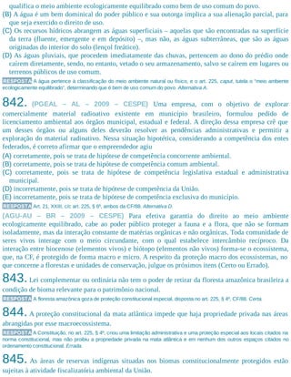 qualifica o meio ambiente ecologicamente equilibrado como bem de uso comum do povo.
(B) A água é um bem dominical do poder público e sua outorga implica a sua alienação parcial, para
que seja exercido o direito de uso.
(C) Os recursos hídricos abrangem as águas superficiais – aquelas que são encontradas na superfície
da terra (fluente, emergente e em depósito) –, mas não, as águas subterrâneas, que são as águas
originadas do interior do solo (lençol freático).
(D) As águas pluviais, que procedem imediatamente das chuvas, pertencem ao dono do prédio onde
caírem diretamente, sendo, no entanto, vetado o seu armazenamento, salvo se caírem em lugares ou
terrenos públicos de uso comum.
RESPOSTA A água pertence à classificação do meio ambiente natural ou físico, e o art. 225, caput, tutela o “meio ambiente
ecologicamente equilibrado”, determinando que é bem de uso comum do povo. Alternativa A.
842. (PGEAL – AL – 2009 – CESPE) Uma empresa, com o objetivo de explorar
comercialmente material radioativo existente em município brasileiro, formulou pedido de
licenciamento ambiental aos órgãos municipal, estadual e federal. A direção dessa empresa crê que
um desses órgãos ou alguns deles deverão resolver as pendências administrativas e permitir a
exploração do material radioativo. Nessa situação hipotética, considerando a competência dos entes
federados, é correto afirmar que o empreendedor agiu
(A) corretamente, pois se trata de hipótese de competência concorrente ambiental.
(B) corretamente, pois se trata de hipótese de competência comum ambiental.
(C) corretamente, pois se trata de hipótese de competência legislativa estadual e administrativa
municipal.
(D) incorretamente, pois se trata de hipótese de competência da União.
(E) incorretamente, pois se trata de hipótese de competência exclusiva do município.
RESPOSTA Art. 21, XXIII, c/c art. 225, § 6º, ambos da CF/88. Alternativa D.
(AGU-AU – BR – 2009 – CESPE) Para efetiva garantia do direito ao meio ambiente
ecologicamente equilibrado, cabe ao poder público proteger a fauna e a flora, que não se formam
isoladamente, mas da interação constante de matérias orgânicas e não orgânicas. Toda comunidade de
seres vivos interage com o meio circundante, com o qual estabelece intercâmbio recíproco. Da
interação entre biocenose (elementos vivos) e biótopo (elementos não vivos) forma-se o ecossistema,
que, na CF, é protegido de forma macro e micro. A respeito da proteção macro dos ecossistemas, no
que concerne a florestas e unidades de conservação, julgue os próximos itens (Certo ou Errado).
843.Lei complementar ou ordinária não tem o poder de retirar da floresta amazônica brasileira a
condição de bioma relevante para o patrimônio nacional.
RESPOSTA A floresta amazônica goza de proteção constitucional especial, disposta no art. 225, § 4º, CF/88. Certa.
844.A proteção constitucional da mata atlântica impede que haja propriedade privada nas áreas
abrangidas por esse macroecossistema.
RESPOSTA A Constituição, no art. 225, § 4º, criou uma limitação administrativa e uma proteção especial aos locais citados na
norma constitucional, mas não proibiu a propriedade privada na mata atlântica e em nenhum dos outros espaços citados no
ordenamento constitucional. Errada.
845. As áreas de reservas indígenas situadas nos biomas constitucionalmente protegidos estão
sujeitas à atividade fiscalizatória ambiental da União.
 