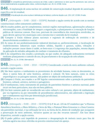 RESPOSTA É competência administrativa exclusiva da União, cuidar e administrar os bens que lhe pertencem, tais como as
terras tradicionalmente ocupadas pelos índios, conforme dispõe o art. 20, XI, CF/88. Certa.
846.A implantação de usina nuclear em unidade de conservação estadual depende de autorização
específica em lei estadual.
RESPOSTA A localização de usina nuclear é definida por lei federal, conforme dispõe o art. 225, § 6º, CF/88. Errada.
847.(Advogado – OAB – 2010 – CESPE) Assinale a opção correta de acordo com as normas
constitucionais sobre zoneamento ambiental.
(A) Os estados podem, por lei complementar, instituir regiões metropolitanas, aglomerações urbanas e
microrregiões, com a finalidade de integrar a organização, o planejamento e a execução de funções
públicas de interesse comum. Para isso, precisam da concordância dos municípios envolvidos, os
quais devem aprovar leis municipais com o mesmo teor e conteúdo da lei estadual.
(B) Compete à União elaborar planos nacionais e regionais de ordenação do território e de
desenvolvimento econômico e social.
(C) As zonas de uso predominantemente industrial destinam-se, preferencialmente, à localização de
estabelecimentos industriais cujos resíduos sólidos, líquidos e gasosos, ruídos, vibrações e
radiações possam causar danos à saúde, ao bem-estar e à segurança das populações, mesmo depois
da aplicação de métodos adequados de combate e tratamento de efluentes.
(D) É da competência dos estados a promoção, no que couber, do adequado ordenamento territorial
mediante planejamento e controle do uso, do parcelamento e da ocupação do solo urbano.
RESPOSTA Art. 21, IX, CF/88. Alternativa B.
848. (Advogado – OAB – 2010 – CESPE) Considerando a tutela do meio ambiente cultural,
assinale a opção correta.
(A) São bens sujeitos a tombamento os provenientes da atividade humana, como os documentos, as
obras e outros bens de valor histórico, artístico e cultural. Os bens naturais, como os sítios
arqueológicos e as paisagens naturais, não podem ser objeto de tombamento ambiental.
(B) Compete à União, aos estados e ao DF legislar concorrentemente sobre a proteção do patrimônio
histórico, cultural, artístico, turístico e paisagístico.
(C) O tombamento, como instrumento de proteção do patrimônio histórico e artístico nacional, pode
recair em bens particulares, mas não em bens públicos.
(D) Um bem somente pode ter reconhecido seu valor cultural e ser, portanto, objeto de tombamento,
por via legislativa ou por intermédio de procedimento administrativo, não admitindo a legislação
que o tombamento seja feito por determinação jurisdicional.
RESPOSTA Art. 24, VII, CF/88. Alternativa B.
849.(Advogado – OAB – 2010 – CESPE) O § 4º do art. 225 da CF estabelece que “a Floresta
Amazônica brasileira, a Mata Atlântica, a Serra do Mar, o Pantanal Mato-Grossense e a Zona Costeira
são patrimônio nacional, e sua utilização far-se-á, na forma da lei, dentro de condições que assegurem
a preservação do meio ambiente, inclusive quanto ao uso dos recursos naturais”. Em face desse
dispositivo, assinale a opção correta.
(A) O poder público está impedido de promover a desapropriação de imóveis rurais para fins de
reforma agrária nas áreas referidas no preceito constitucional em apreço.
 