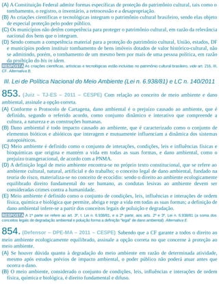 (A) A Constituição Federal admite formas específicas de proteção do patrimônio cultural, tais como o
tombamento, o registro, o inventário, a retrocessão e a desapropriação.
(B) As criações científicas e tecnológicas integram o patrimônio cultural brasileiro, sendo elas objeto
de especial proteção pelo poder público.
(C) Os municípios não detêm competência para proteger o patrimônio cultural, em razão da relevância
nacional dos bens que o integram.
(D) Sendo comum a competência material para a proteção do patrimônio cultural, União, estados, DF
e municípios podem instituir tombamento de bens imóveis dotados de valor histórico-cultural, não
se admitindo, porém, o tombamento de um mesmo bem por mais de uma pessoa política, em razão
da proibição do bis in idem.
RESPOSTA As criações científicas, artísticas e tecnológicas estão incluídas no patrimônio cultural brasileiro, vide art. 216, III,
CF. Alternativa B.
III. Lei de Política Nacional do Meio Ambiente (Lei n. 6.938/81) e LC n. 140/2011
853. (Juiz – TJ-ES – 2011 – CESPE) Com relação ao conceito de meio ambiente e dano
ambiental, assinale a opção correta.
(A) Conforme o Protocolo de Cartagena, dano ambiental é o prejuízo causado ao ambiente, que é
definido, segundo o referido acordo, como conjunto dinâmico e interativo que compreende a
cultura, a natureza e as construções humanas.
(B) Dano ambiental é todo impacto causado ao ambiente, que é caracterizado como o conjunto de
elementos bióticos e abióticos que interagem e mutuamente influenciam a dinâmica dos sistemas
autopoiéticos.
(C) Meio ambiente é definido como o conjunto de interações, condições, leis e influências físicas e
bioquímicas que origina e mantém a vida em todas as suas formas, e dano ambiental, como o
prejuízo transgeracional, de acordo com a PNMA.
(D) A definição legal de meio ambiente encontra-se no próprio texto constitucional, que se refere ao
ambiente cultural, natural, artificial e do trabalho; o conceito legal de dano ambiental, fundado na
teoria do risco, materializa-se no conceito de ecocídio: sendo o direito ao ambiente ecologicamente
equilibrado direito fundamental do ser humano, as condutas lesivas ao ambiente devem ser
consideradas crimes contra a humanidade.
(E) Meio ambiente é definido como o conjunto de condições, leis, influências e interações de ordem
física, química e biológica que permite, abriga e rege a vida em todas as suas formas; a definição de
dano ambiental infere-se a partir dos conceitos legais de poluição e degradação.
RESPOSTA A 1ª parte se refere ao art. 3º, I, Lei n. 6.938/81, e a 2ª parte, aos arts. 2º e 3º, Lei n. 6.938/81 (a soma dos
conceitos legais de degradação ambiental e poluição forma a definição “legal” de dano ambiental). Alternativa E.
854. (Defensor – DPE-MA – 2011 – CESPE) Sabendo que a CF garante a todos o direito ao
meio ambiente ecologicamente equilibrado, assinale a opção correta no que concerne à proteção ao
meio ambiente.
(A) Se houver dúvida quanto à degradação do meio ambiente em razão de determinada atividade,
mesmo após estudos prévios de impacto ambiental, o poder público não poderá atuar antes que
ocorra o dano.
(B) O meio ambiente, considerado o conjunto de condições, leis, influências e interações de ordem
física, química e biológica, é direito fundamental e difuso.
 