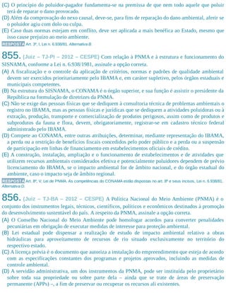 (C) O princípio do poluidor-pagador fundamenta-se na premissa de que nem todo aquele que poluir
terá de reparar o dano provocado.
(D) Além da comprovação do nexo causal, deve-se, para fins de reparação do dano ambiental, aferir se
o poluidor agiu com dolo ou culpa.
(E) Caso duas normas estejam em conflito, deve ser aplicada a mais benéfica ao Estado, mesmo que
isso cause prejuízo ao meio ambiente.
RESPOSTA Art. 3º, I, Lei n. 6.938/81. Alternativa B.
855. (Juiz – TJ-PI – 2012 – CESPE) Com relação à PNMA e à estrutura e funcionamento do
SISNAMA, conforme a Lei n. 6.938/1981, assinale a opção correta.
(A) A fiscalização e o controle da aplicação de critérios, normas e padrões de qualidade ambiental
devem ser exercidos prioritariamente pelo IBAMA e, em caráter supletivo, pelos órgãos estaduais e
municipais competentes.
(B) Na estrutura do SISNAMA, o CONAMA é o órgão superior, e sua função é assistir o presidente da
República na formulação de diretrizes da PNMA.
(C) Não se exige das pessoas físicas que se dediquem à consultoria técnica de problemas ambientais o
registro no IBAMA, mas as pessoas físicas e jurídicas que se dediquem a atividades poluidoras ou à
extração, produção, transporte e comercialização de produtos perigosos, assim como de produtos e
subprodutos da fauna e flora, devem, obrigatoriamente, registrar-se em cadastro técnico federal
administrado pelo IBAMA.
(D) Compete ao CONAMA, entre outras atribuições, determinar, mediante representação do IBAMA,
a perda ou a restrição de benefícios fiscais concedidos pelo poder público e a perda ou a suspensão
de participação em linhas de financiamento em estabelecimentos oficiais de crédito.
(E) A construção, instalação, ampliação e o funcionamento de estabelecimentos e de atividades que
utilizem recursos ambientais considerados efetiva e potencialmente poluidores dependem de prévio
licenciamento do IBAMA, se o impacto ambiental for de âmbito nacional, e do órgão estadual do
ambiente, caso o impacto seja de âmbito regional.
RESPOSTA Art. 8º, V, Lei de PNMA. As competências do CONAMA estão dispostas no art. 8º e seus incisos, Lei n. 6.938/81.
Alternativa D.
856. (Juiz – TJ-BA – 2012 – CESPE) A Política Nacional do Meio Ambiente (PNMA) é o
conjunto dos instrumentos legais, técnicos, científicos, políticos e econômicos destinados à promoção
do desenvolvimento sustentável do país. A respeito da PNMA, assinale a opção correta.
(A) O Conselho Nacional do Meio Ambiente pode homologar acordos para converter penalidades
pecuniá​rias em obrigação de executar medidas de interesse para proteção ambiental.
(B) Lei estadual pode dispensar a realização de estudo de impacto ambiental relativo a obras
hidráulicas para aproveitamento de recursos de rio situado exclusivamente no território do
respectivo estado.
(C) A licença prévia é o documento que autoriza a instalação do empreendimento que esteja de acordo
com as especificações constantes dos programas e projetos aprovados, incluindo as medidas de
controle ambiental.
(D) A servidão administrativa, um dos instrumentos da PNMA, pode ser instituída pelo proprietário
sobre toda sua propriedade ou sobre parte dela – ainda que se trate de áreas de preservação
permanente (APPs) –, a fim de preservar ou recuperar os recursos ali existentes.
 