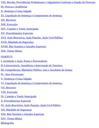 VIII. Revelia, Providências Preliminares e Julgamento Conforme o Estado do Processo
IX. Provas e Audiências
X. Sentença e Coisa Julgada
XI. Liquidação de Sentença e Cumprimento de Sentença
XII. Recursos
XIII. Execução
XIV. Cautelar e Tutela Antecipada
XV. Procedimentos Especiais
XVI. Ação Rescisória, Ação Popular, Ação Civil Pública
XVII. Mandado de Segurança
XVIII. Rito Sumário e Juizados Especiais
XIX. Temas Mistos
OAB/FGV
I. Jurisdição e Ação, Partes e Procuradores
II. Litisconsórcio, Assistência e Intervenção de Terceiros
III. Competências, Ministério Público, Juiz e Auxiliares da Justiça
IV. Atos Processuais
V. Sentença e Coisa Julgada
VI. Liquidação de Sentença e Cumprimento de Sentença
VII. Recursos
VIII. Execução
IX. Cautelar e Tutela Antecipada
X. Procedimentos Especiais
XI. Ação Rescisória, Ação Popular, Ação Civil Pública
XII. Mandado de Segurança
XIII. Rito Sumário e Juizados Especiais
XIV. Temas Mistos
Bibliografia
 
