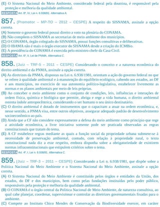 (E) O Sistema Nacional do Meio Ambiente, considerado federal pela doutrina, é responsável pela
proteção e melhoria da qualidade ambiental.
RESPOSTA Art. 8º, IV, Lei n. 6.938/81. Alternativa A.
857. (Promotor – MP-TO – 2012 – CESPE) A respeito do SISNAMA, assinale a opção
correta.
(A) Somente o governo federal possui direito a voto na plenária do CONAMA.
(B) Não compõem o SISNAMA as secretarias de meio ambiente dos municípios.
(C) O CONAMA, órgão colegiado do SISNAMA, possui funções consultivas e deliberativas.
(D) O IBAMA não é mais o órgão executor do SISNAMA desde a criação do ICMBio.
(E) A presidência do CONAMA é exercida pelo ministro chefe da Casa Civil.
RESPOSTA Art. 6º, II, Lei de PNMA. Alternativa C.
858. (Juiz – TRF-5 – 2011 – CESPE) Considerando o conceito e a natureza econômica do
direito ambiental e da PNMA, assinale a opção correta.
(A) As diretrizes da PNMA, dispostas na Lei n. 6.938/1981, orientam a ação do governo federal no que
se refere à qualidade ambiental e à manutenção do equilíbrio ecológico, cabendo aos estados, ao DF
e aos municípios, no exercício de sua autonomia político-legislativa, estabelecer livremente as
normas e os planos ambientais por meio de leis próprias.
(B) Ao conceber o meio ambiente como o conjunto de condições, leis, influências e interações de
ordem física, química e biológica que permite, abriga e rege a vida humana, o direito ambiental
ostenta índole antropocêntrica, considerando o ser humano o seu único destinatário.
(C) O direito ambiental é dotado de instrumentos que o capacitam a atuar na ordem econômica, e,
nesse sentido, a PNMA visa, entre outros objetivos, assegurar adequado padrão de desenvolvimento
socioeconômico ao país.
(D) Ainda que a CF não considere expressamente a defesa do meio ambiente como princípio que rege
a atividade econômica, a livre iniciativa somente pode ser praticada observadas as regras
constitucionais que tratam do tema.
(E) A CF estabelece regras mediante as quais a função social da propriedade urbana submete-se à
necessidade de preservação ambiental, contudo, com relação à propriedade rural, o texto
constitucional nada diz a esse respeito, embora disponha sobre a obrigatoriedade de existirem
normas infraconstitucionais que estipulem critérios sobre o tema.
RESPOSTA Art. 4º, I, Lei n. 6.938/81. Alternativa C.
859. (Juiz – TRF-3 – 2011 – CESPE) Considerando a Lei n. 6.938/1981, que dispõe sobre a
Política Nacional do Meio Ambiente e o Sistema Nacional do Meio Ambiente, assinale a opção
correta.
(A) O Sistema Nacional do Meio Ambiente é constituído pelos órgãos e entidades da União, dos
estados, do DF e dos municípios, bem como pelas fundações instituídas pelo poder público,
responsáveis pela proteção e melhoria da qualidade ambiental.
(B) O CONAMA é o órgão central da Política Nacional de Meio Ambiente, de natureza consultiva, ao
qual cabe planejar, coordenar, supervisionar e controlar as diretrizes governamentais fixadas para o
ambiente.
(C) Compete ao Instituto Chico Mendes de Conservação da Biodiversidade exercer, em caráter
 