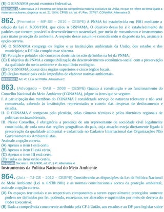 (E) O SISNAMA possui estrutura federativa.
RESPOSTA A alternativa D é incorreta por força da competência material exclusiva da União, no que se refere ao tema ligado a
materiais nucleares, disposta no art. 21, XXIII, CF/88, c/c art. 4º, Res. 237/97, CONAMA. Alternativa D.
862. (Promotor – MP-SE – 2010 – CESPE) A PNMA foi estabelecida em 1981 mediante a
edição da Lei n. 6.938/1981, que criou o SISNAMA. O objetivo dessa lei é o estabelecimento de
padrões que tornem possível o desenvolvimento sustentável, por meio de mecanismos e instrumentos
para maior proteção do ambiente. A respeito desse assunto e considerando o disposto na lei, assinale a
opção correta.
(A) O SISNAMA congrega os órgãos e as instituições ambientais da União, dos estados e dos
municípios; o DF não compõe esse sistema.
(B) Poluição e poluidor são conceitos doutrinários não definidos na lei da PNMA.
(C) É objetivo da PNMA a compatibilização do desenvolvimento econômico-social com a preservação
da qualidade do meio ambiente e do equilíbrio ecológico.
(D) O SISNAMA possui dois órgãos superiores e cinco órgãos locais.
(E) Órgãos municipais estão impedidos de elaborar normas ambientais.
RESPOSTA Art. 4º, I, Lei de PNMA. Alternativa C.
863. (Advogado – OAB – 2008 – CESPE) Quanto à constituição e ao funcionamento do
Conselho Nacional do Meio Ambiente (CONAMA), julgue os itens que se seguem.
I. A participação dos membros do CONAMA é considerada serviço de natureza relevante e não será
remunerada, cabendo às instituições representadas o custeio das despesas de deslocamento e
estadia.
II. O CONAMA é composto pelo plenário, pelas câmaras técnicas e pelos diretórios regionais de
políticas socioambientais.
III. Nesse Conselho, é obrigatória a presença de um representante de sociedade civil legalmente
constituída, de cada uma das regiões geográficas do país, cuja atuação esteja diretamente ligada à
preservação da qualidade ambiental e cadastrada no Cadastro Internacional das Organizações Não
Governamentais Ambientalistas.
Assinale a opção correta.
(A) Apenas o item I está certo.
(B) Apenas o item II está certo.
(C) Apenas o item III está certo.
(D) Todos os itens estão certos.
Resposta Decreto n. 99.274/90, art. 6º, § 4º. Alternativa A.
Instrumentos da Política Nacional do Meio Ambiente
864.(Juiz – TJ-CE – 2012 – CESPE) Considerando as disposições da Lei da Política Nacional
do Meio Ambiente (Lei n. 6.938/1981) e as normas constitucionais acerca da proteção ambiental,
assinale a opção correta.
(A) Os espaços territoriais e os respectivos componentes a serem especialmente protegidos somente
podem ser definidos por lei, podendo, entretanto, ser alterados e suprimidos por meio de decreto do
Poder Executivo.
(B) Dada a competência concorrente atribuída pela CF à União, aos estados e ao DF para legislar sobre
 