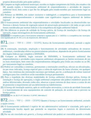 projetos desenvolvidos pelo poder público.
(B) Compete ao órgão ambiental municipal, ouvidos os órgãos competentes da União, dos estados e do
DF, quando couber, o licenciamento ambiental de empreendimentos e atividades de impacto
ambiental local, bem como o que lhe for delegado pelo estado-membro por instrumento legal ou
convênio.
(C) Pertence ao IBAMA, em caráter exclusivo e indelegável, a competência para o licenciamento
ambiental de empreendimentos e atividades com significativo impacto ambiental de âmbito
regional.
(D) O licenciamento ambiental dos empreendimentos e atividades localizados ou desenvolvidos nas
florestas e demais formas de vegetação natural de preservação permanente e de todas as que assim
forem consideradas por normas federais é da competência do órgão ambiental federal.
(E) São idênticos os prazos de validade da licença prévia, da licença de instalação e da licença de
operação, etapas inextinguíveis do licenciamento ambiental.
RESPOSTA A competência para o licenciamento ambiental é regulada pela LC n. 140/2011 e a competência dos municípios
está regulada pelo art. 9º, XIV, a e b, da respectiva lei. Alternativa B.
871. (Juiz – TRF-5 – 2009 – CESPE) Acerca do licenciamento ambiental, assinale a opção
correta.
(A) A construção, instalação, ampliação e funcionamento de atividades utilizadoras de recursos
ambientais, consideradas efetiva ou potencialmente poluidoras, dependerão de prévio licenciamento
dos órgãos federais que compõem o SISNAMA.
(B) Compete ao IBAMA, órgão executor do SISNAMA, o licenciamento ambiental dos
empreendimentos e atividades cujos impactos ambientais ultrapassem os limites territoriais de um
ou mais municípios, bem como dos empreendimentos delegados pela União aos estados ou ao DF,
por instrumento legal ou convênio.
(C) Poderá ser concedida a cientistas, pertencentes a instituições científicas, oficiais ou oficializadas,
ou por estas indicadas, licença especial para a coleta de espécimes da fauna silvestre, em qualquer
época. Aos cientistas das instituições nacionais que tenham, por lei, a atribuição de coletar material
zoológico para fins científicos serão concedidas licenças permanentes.
(D) Para a expedição das diversas modalidades de licença ambiental (licença prévia, licença de
instalação e licença de operação), o órgão ambiental competente não poderá estabelecer prazos de
análise diferenciados, devendo, todos eles, observar o prazo máximo de doze meses a contar do ato
de protocolar o requerimento até seu deferimento ou indeferimento.
(E) A licença de instalação autoriza, após as verificações necessárias, o início da atividade licenciada
e o funcionamento de seus equipamentos de controle de poluição, de acordo com o previsto na
licença prévia.
RESPOSTA Art. 14, §§ 1º e 4º, Decreto n. 5.197/67. Alternativa C.
872.(Juiz – TRF-1 – 2009 – CESPE) Quanto à licença e ao licenciamento ambiental, assinale
a opção correta.
(A) O licenciamento ambiental é espécie de ato administrativo unilateral e vinculado, pelo qual a
administração faculta àquele que preenche os requisitos legais o exercício de determinada
atividade.
(B) Por ser ato vinculado suis generis, a licença ambiental não poderá ser concedida quando o estudo
 