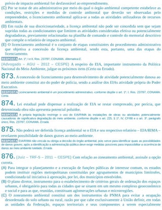 prévio de impacto ambiental for desfavorável ao empreendimento.
(C) Por se tratar de ato administrativo por meio do qual o órgão ambiental competente estabelece as
condições, restrições e medidas de controle ambiental que deverão ser observadas pelo
empreendedor, o licenciamento ambiental aplica-se a todas as atividades utilizadoras de recursos
ambientais.
(D) Em razão de sua discricionariedade, a licença ambiental não pode ser concedida sem que sejam
supridas todas as condicionantes que limitem as atividades consideradas efetiva ou potencialmente
degradadoras, previamente relacionadas na planilha de comando e controle do memorial descritivo
que compõe o relatório de impacto ambiental.
(E) O licenciamento ambiental é o conjunto de etapas constituintes do procedimento administrativo
que objetiva a concessão da licença ambiental, sendo esta, portanto, uma das etapas do
licenciamento.
RESPOSTA Art. 1º, I e II, Res. 237/97, CONAMA. Alternativa E.
(Advogado – AGU – 2012 – CESPE) A respeito do EIA, importante instrumento da Política
Nacional do Meio Ambiente, julgue os próximos itens (Certo ou Errado).
873.A concessão de licenciamento para desenvolvimento de atividade potencialmente danosa ao
meio ambiente constitui ato do poder de polícia, sendo a análise dos EIAs atividade própria do Poder
Executivo.
RESPOSTA Licenciamento ambiental é um procedimento administrativo, conforme dispõe o art. 1º, I, Res. 237/97, CONAMA.
Certa.
874. Lei estadual pode dispensar a realização de EIA se restar comprovado, por perícia, que
determinada obra não apresenta potencial poluidor.
RESPOSTA A própria legislação restringe o uso do EIA/RIMA às instalações de obras ou atividades potencialmente
causadoras de significativa degradação do meio ambiente, conforme dispõe o art. 225, § 1º, IV, CF/88 e o art. 3º, parágrafo
único, Res. 237/97, CONAMA. Errada.
875.Não poderá ser deferida licença ambiental se o EIA e seu respectivo relatório – EIA/RIMA –
revelarem possibilidade de danos graves ao meio ambiente.
RESPOSTA EIA/RIMA não vincula ou obriga a decisão do órgão ambiental, pois serve para identificar quais as possibilidades
de danos graves; após a identificação a administração pública deve exigir medidas possíveis para impossibilitar a ocorrência de
danos ao meio ambiente tutelado. Errada.
876.(Juiz – TRF-5 – 2011 – CESPE) Com relação ao zoneamento ambiental, assinale a opção
correta.
(A) Para integrar o planejamento e a execução de funções públicas de interesse comum, os estados
podem instituir regiões metropolitanas constituídas por agrupamentos de municípios limítrofes,
condicionada tal iniciativa à aprovação, por lei, dos municípios envolvidos.
(B) O plano diretor, instrumento para o estabelecimento de critérios gerais de ordenação dos espaços
urbanos, é obrigatório para todas as cidades que se situem em um mesmo complexo geoeconômico
e social e para as que, reunidas, constituam aglomerações urbanas e microrregiões.
(C) O zoneamento ambiental constitui um dos instrumentos da PNMA para evitar a ocupação
desordenada do solo urbano ou rural, razão por que cabe exclusivamente à União definir, em todas
as unidades da Federação, espaços territoriais e seus componentes a serem especialmente
 